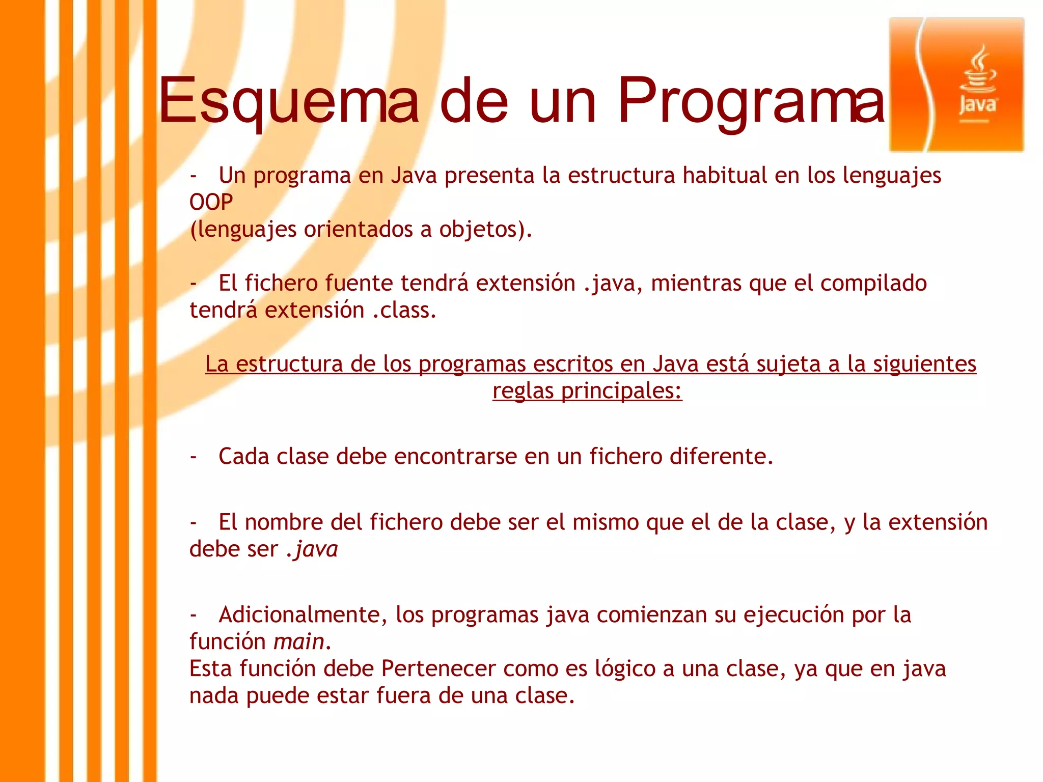 -  Un programa en Java presenta la estructura habitual en los lenguajes OOP (lenguajes orientados a objetos).  El fichero fuente tendrá extensión .java, mientras que el compilado tendrá extensión .class. La estructura de los programas escritos en Java está sujeta a la siguientes reglas principales:   -  Cada clase debe encontrarse en un fichero diferente.  -  El nombre del fichero debe ser el mismo que el de la clase, y la extensión debe ser  .java   -  Adicionalmente, los programas java comienzan su ejecución por la función  main . Esta función debe Pertenecer como es lógico a una clase, ya que en java nada puede estar fuera de una clase.   Esquema de un Programa 