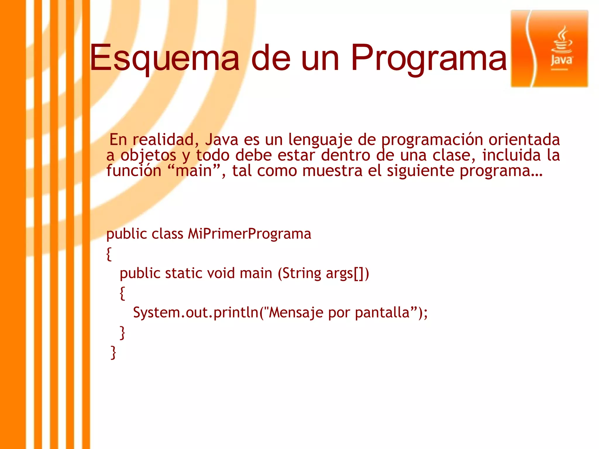 En realidad, Java es un lenguaje de programación orientada a objetos y todo debe estar dentro de una clase, incluida la función “main”, tal como muestra el siguiente programa… public class MiPrimerPrograma {   public static void main (String args[])   { System.out.println(&quot;Mensaje por pantalla”);   } } Esquema de un Programa 