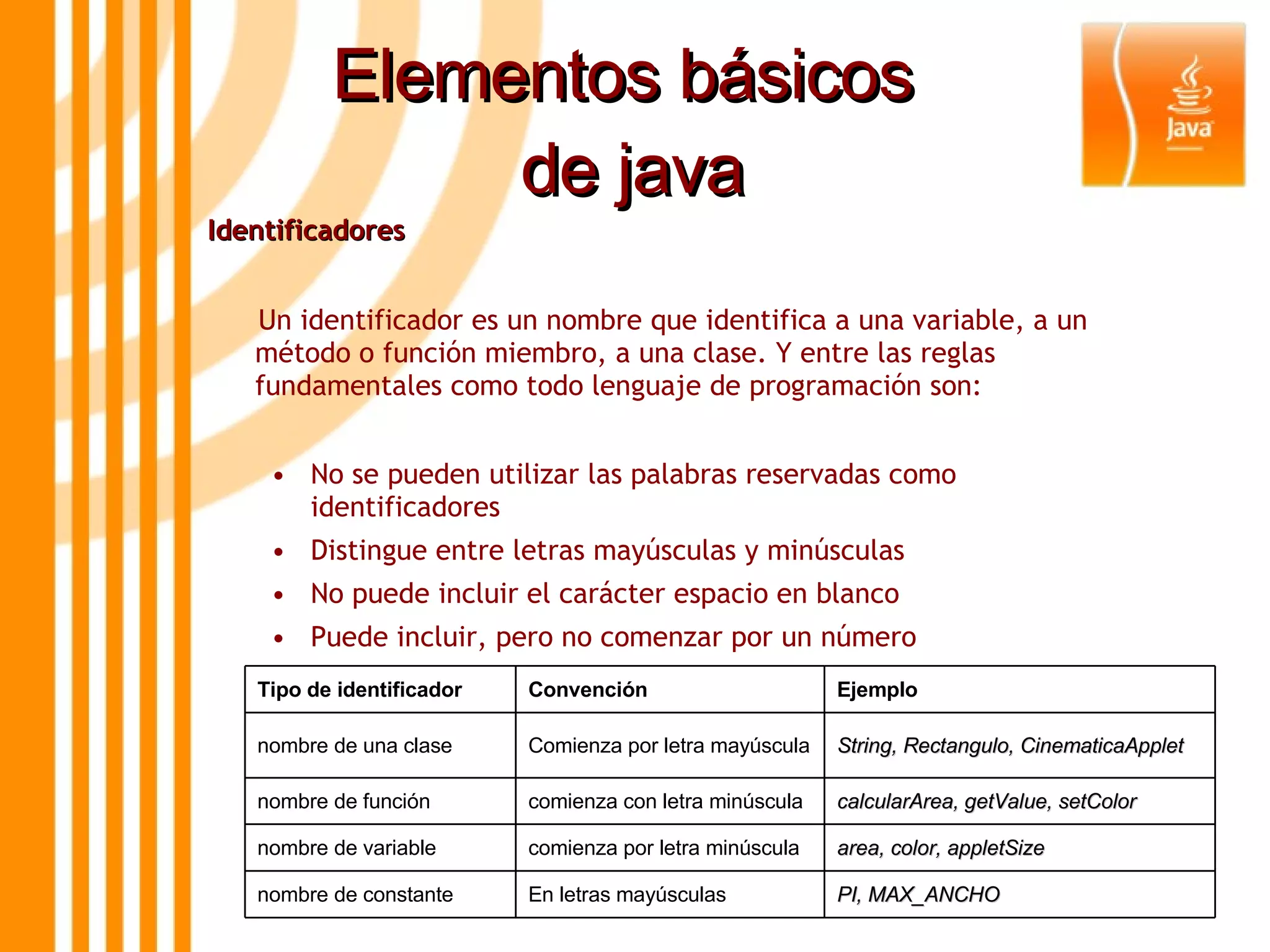 Elementos básicos  de java Identificadores Un identificador es un nombre que identifica a una variable, a un método o función miembro, a una clase. Y entre las reglas fundamentales como todo lenguaje de programación son: • No se pueden utilizar las palabras reservadas como identificadores • Distingue entre letras mayúsculas y minúsculas • No puede incluir el carácter espacio en blanco • Puede incluir, pero no comenzar por un número Tipo de identificador Convención Ejemplo nombre de una clase Comienza por letra mayúscula String, Rectangulo, CinematicaApplet nombre de función comienza con letra minúscula calcularArea, getValue, setColor nombre de variable comienza por letra minúscula area, color, appletSize nombre de constante En letras mayúsculas PI, MAX_ANCHO 