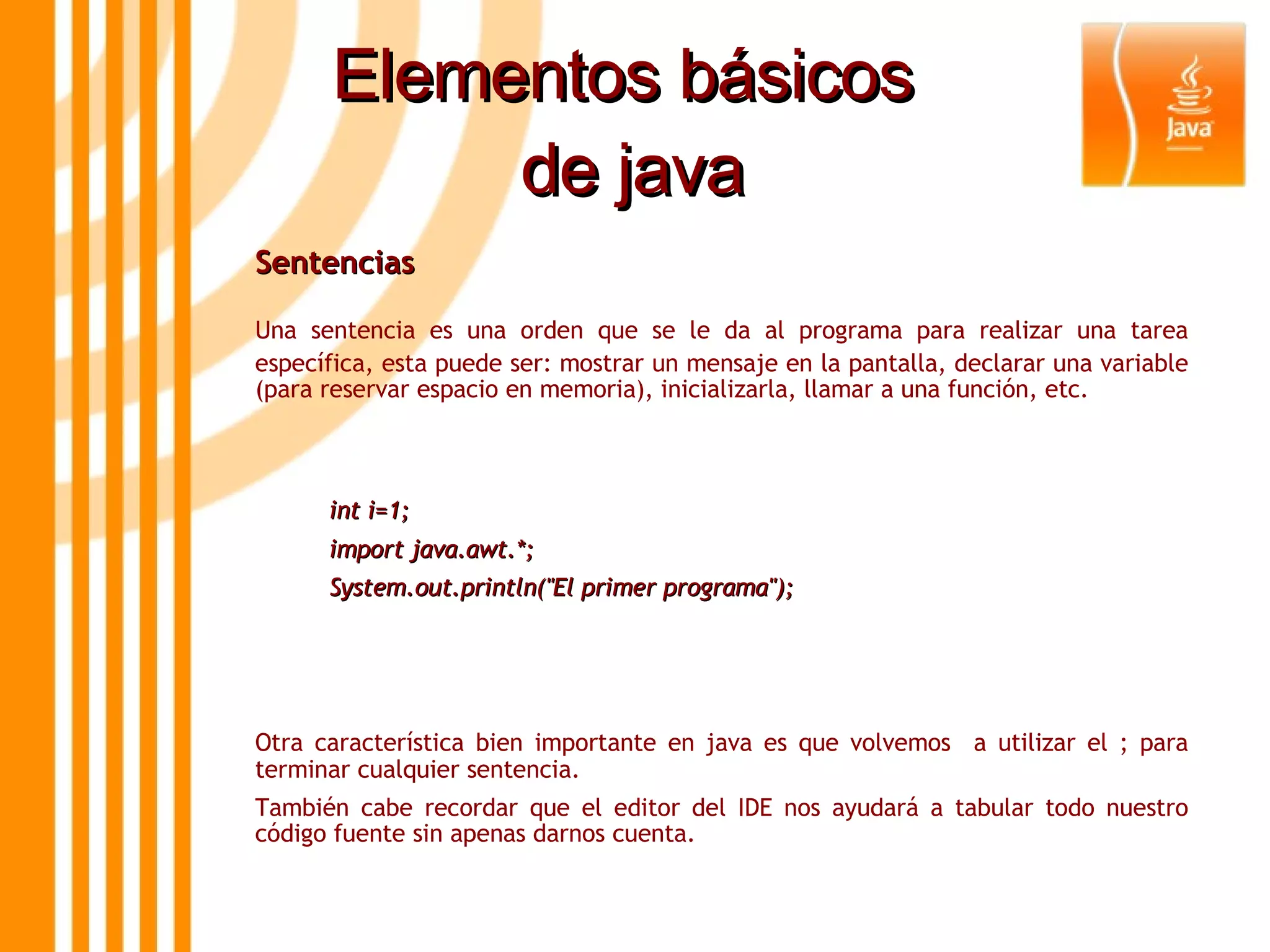 Elementos básicos  de java Sentencias  Una sentencia es una orden que se le da al programa para realizar una tarea específica, esta puede ser: mostrar un mensaje en la pantalla, declarar una variable (para reservar espacio en memoria), inicializarla, llamar a una función, etc.  int i=1; import java.awt.*; System.out.println(&quot;El primer programa&quot;); Otra característica bien importante en java es que volvemos  a utilizar el ; para terminar cualquier sentencia. También cabe recordar que el editor del IDE nos ayudará a tabular todo nuestro código fuente sin apenas darnos cuenta. 