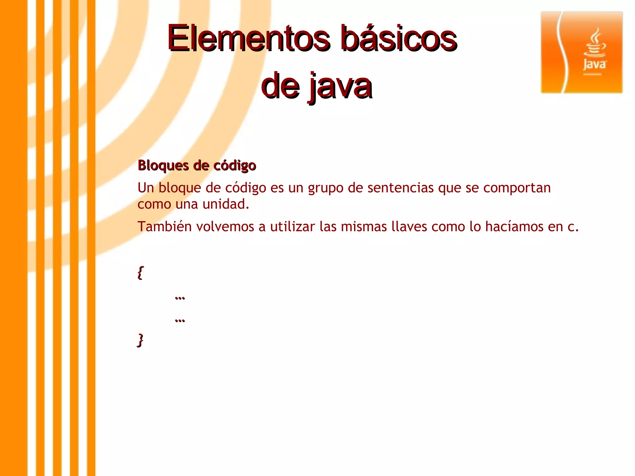 Elementos básicos  de java Bloques de código  Un bloque de código es un grupo de sentencias que se comportan como una unidad.  También volvemos a utilizar las mismas llaves como lo hacíamos en c. { … … } 