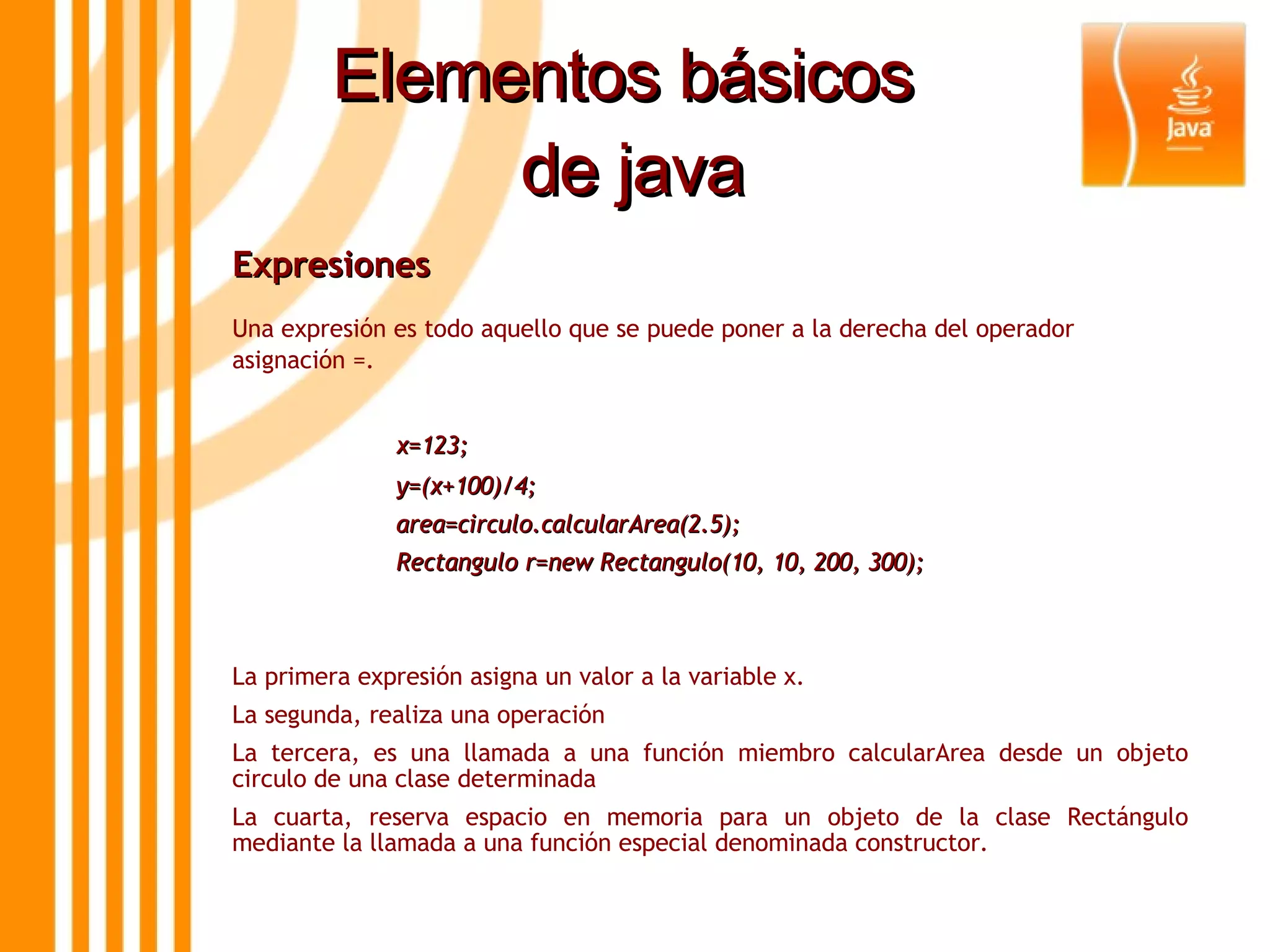 Elementos básicos  de java Expresiones  Una expresión es todo aquello que se puede poner a la derecha del operador asignación =. x=123; y=(x+100)/4; area=circulo.calcularArea(2.5); Rectangulo r=new Rectangulo(10, 10, 200, 300); La primera expresión asigna un valor a la variable x. La segunda, realiza una operación La tercera, es una llamada a una función miembro calcularArea desde un objeto circulo de una clase determinada La cuarta, reserva espacio en memoria para un objeto de la clase Rectángulo mediante la llamada a una función especial denominada constructor . 