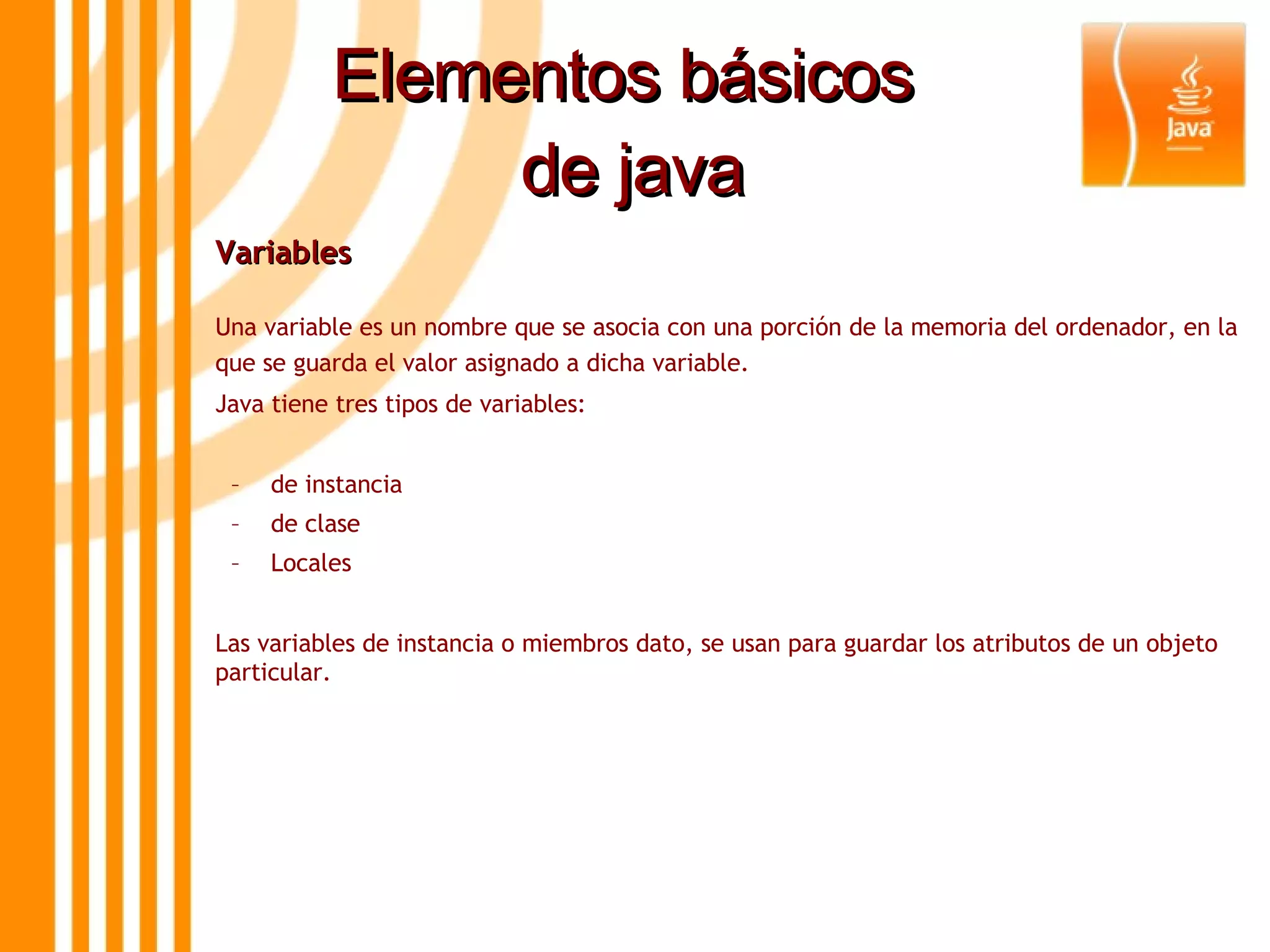 Elementos básicos  de java Variables  Una variable es un nombre que se asocia con una porción de la memoria del ordenador, en la que se guarda el valor asignado a dicha variable.  Java tiene tres tipos de variables: de instancia de clase Locales Las variables de instancia o miembros dato, se usan para guardar los atributos de un objeto particular. 