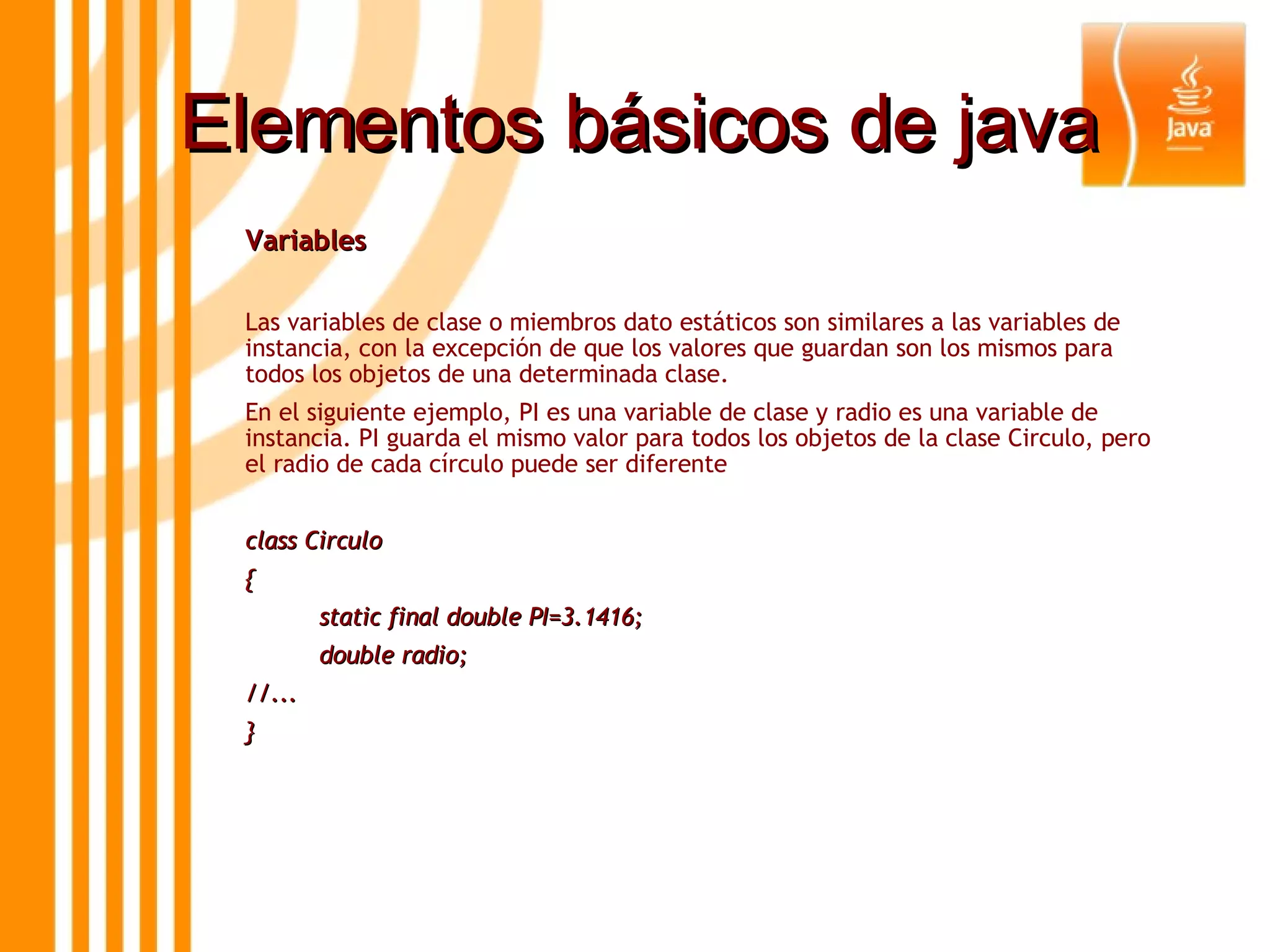 Elementos básicos de java Variables  Las variables de clase o miembros dato estáticos son similares a las variables de instancia, con la excepción de que los valores que guardan son los mismos para todos los objetos de una determinada clase.  En el siguiente ejemplo, PI es una variable de clase y radio es una variable de instancia. PI guarda el mismo valor para todos los objetos de la clase Circulo, pero el radio de cada círculo puede ser diferente class Circulo { static final double PI=3.1416; double radio; //... } 