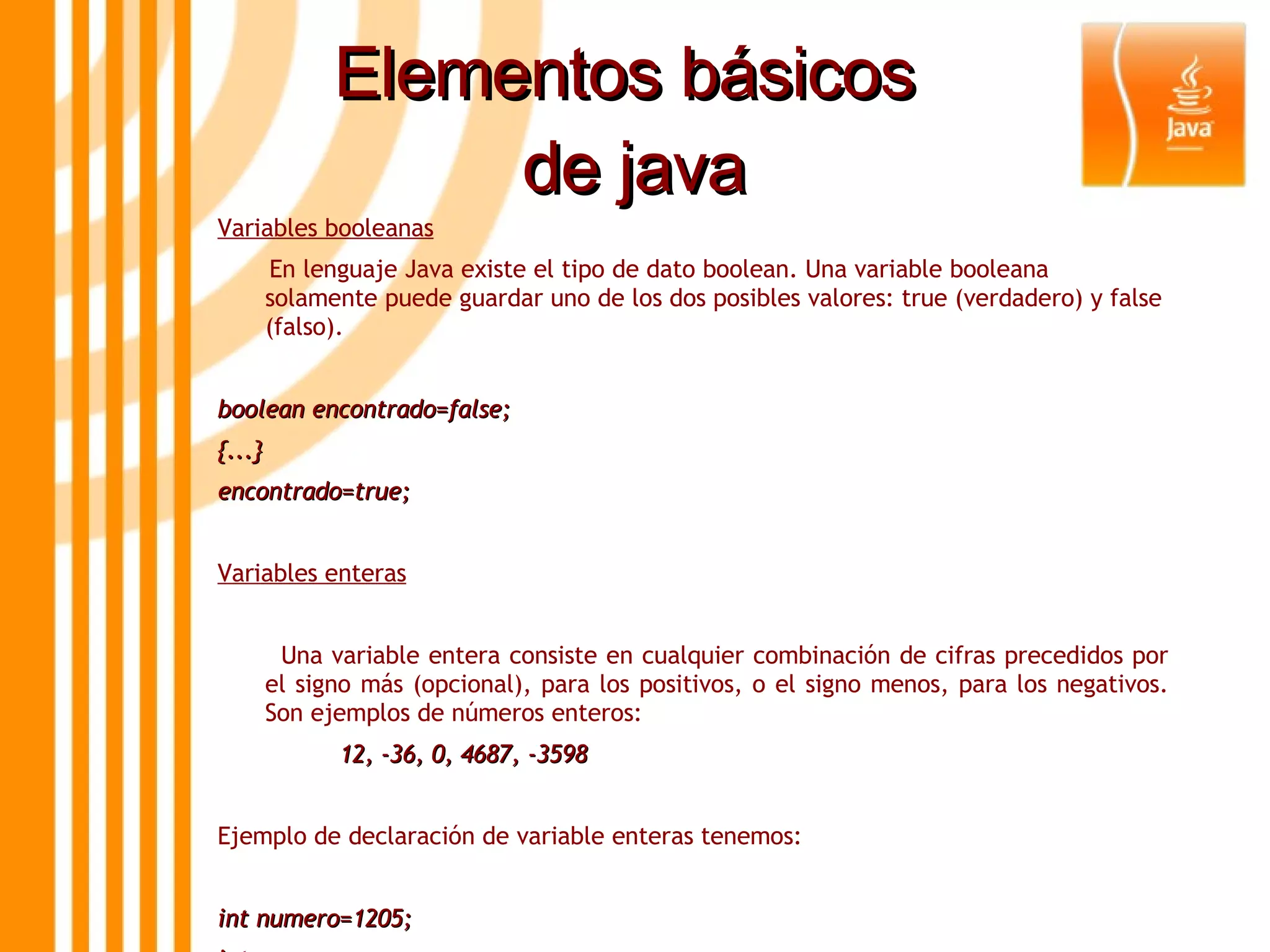 Elementos básicos  de java Variables booleanas En lenguaje Java existe el tipo de dato boolean. Una variable booleana solamente puede guardar uno de los dos posibles valores: true (verdadero) y false (falso).  boolean encontrado=false; {...} encontrado=true; Variables enteras Una variable entera consiste en cualquier combinación de cifras precedidos por el signo más (opcional), para los positivos, o el signo menos, para los negativos. Son ejemplos de números enteros: 12, -36, 0, 4687, -3598 Ejemplo de declaración de variable enteras tenemos: int numero=1205; int x,y; long m=30L; 