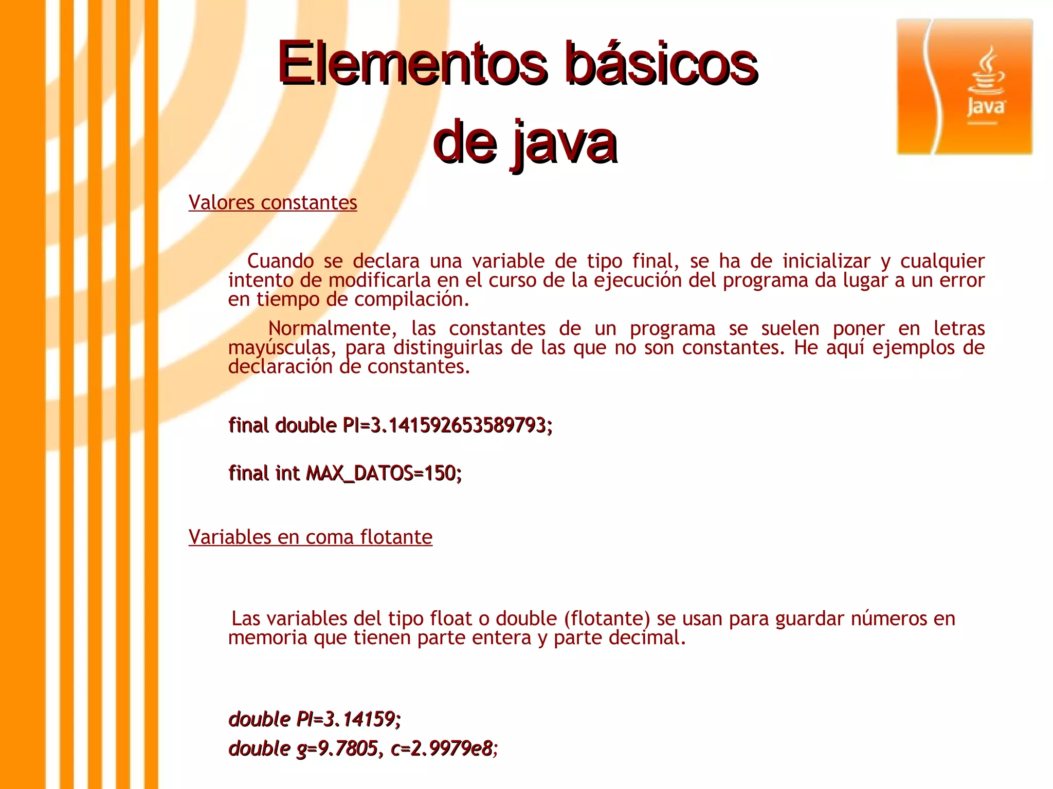 Elementos básicos  de java Valores constantes Cuando se declara una variable de tipo final, se ha de inicializar y cualquier intento de modificarla en el curso de la ejecución del programa da lugar a un error en tiempo de compilación.  Normalmente, las constantes de un programa se suelen poner en letras mayúsculas, para distinguirlas de las que no son constantes. He aquí ejemplos de declaración de constantes. final double PI=3.141592653589793; final int MAX_DATOS=150;   Variables en coma flotante Las variables del tipo float o double (flotante) se usan para guardar números en memoria que tienen parte entera y parte decimal. double PI=3.14159;  double g=9.7805, c=2.9979e8 ; 