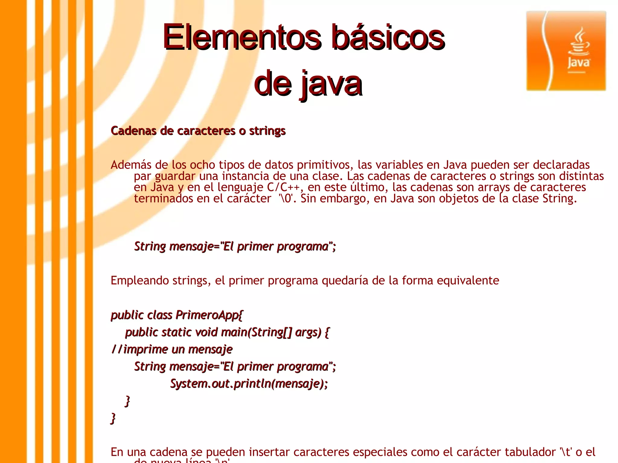 Elementos básicos  de java Cadenas de caracteres o strings Además de los ocho tipos de datos primitivos, las variables en Java pueden ser declaradas par guardar una instancia de una clase. Las cadenas de caracteres o strings son distintas en Java y en el lenguaje C/C++, en este último, las cadenas son arrays de caracteres terminados en el carácter  '\0'. Sin embargo, en Java son objetos de la clase String. String mensaje=&quot;El primer programa&quot;; Empleando strings, el primer programa quedaría de la forma equivalente public class PrimeroApp{ public static void main(String[] args) { //imprime un mensaje String mensaje=&quot;El primer programa&quot;; System.out.println(mensaje); } } En una cadena se pueden insertar caracteres especiales como el carácter tabulador '\t' o el de nueva línea '\n' String texto=&quot;Un string con \t un carácter tabulador y \n un salto de línea&quot;; 