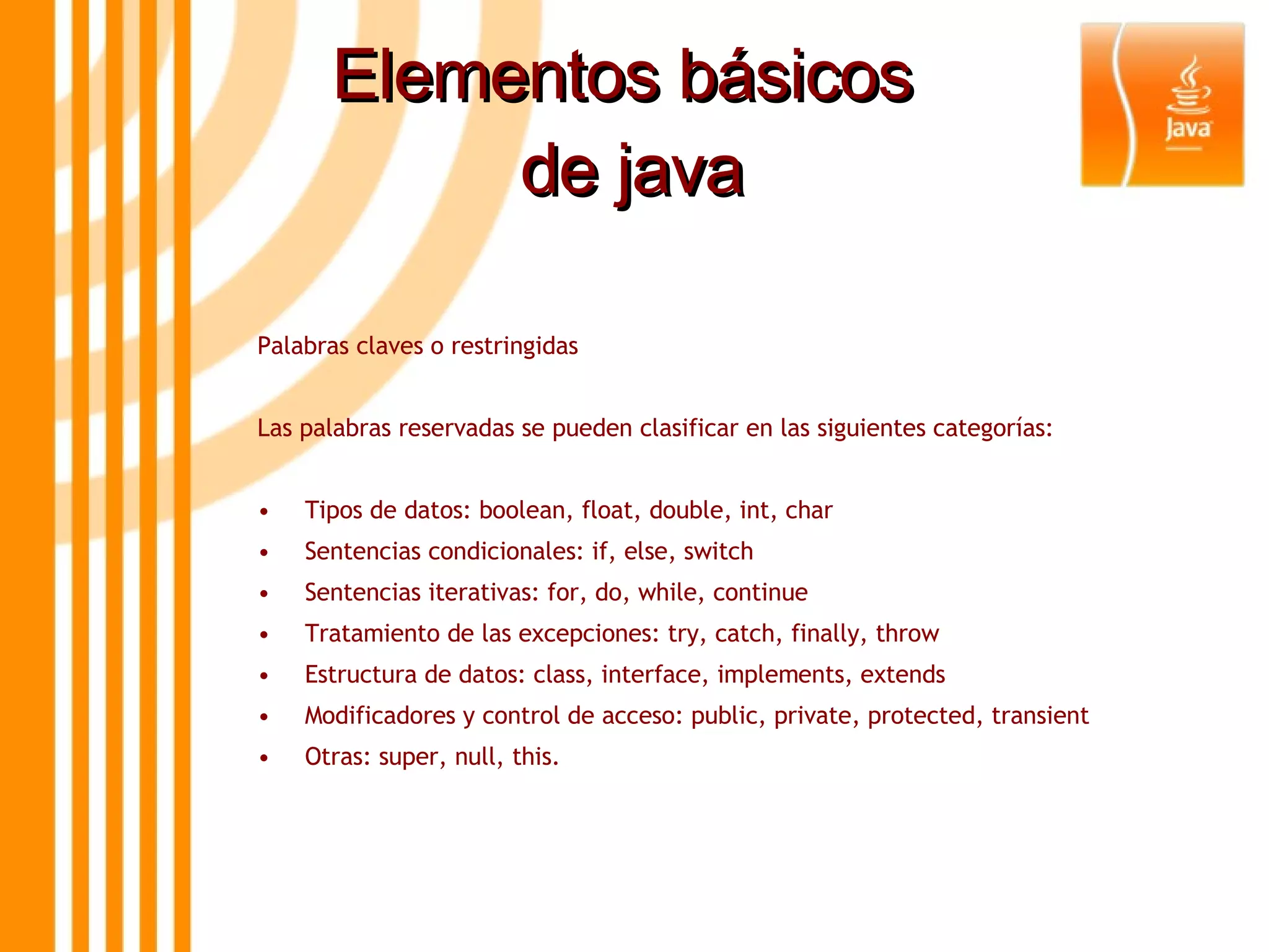 Elementos básicos  de java Palabras claves o restringidas Las palabras reservadas se pueden clasificar en las siguientes categorías: • Tipos de datos: boolean, float, double, int, char • Sentencias condicionales: if, else, switch • Sentencias iterativas: for, do, while, continue • Tratamiento de las excepciones: try, catch, finally, throw • Estructura de datos: class, interface, implements, extends • Modificadores y control de acceso: public, private, protected, transient • Otras: super, null, this. 