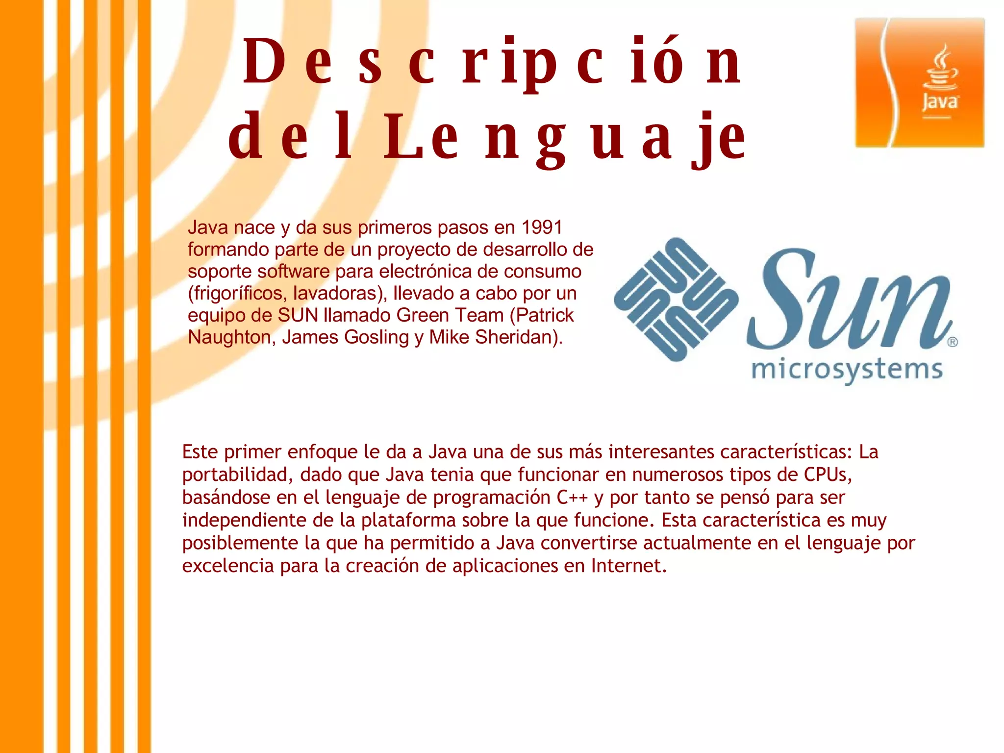 Descripción del Lenguaje Java nace y da sus primeros pasos en 1991 formando parte de un proyecto de desarrollo de soporte software para electrónica de consumo (frigoríficos, lavadoras), llevado a cabo por un equipo de SUN llamado Green Team (Patrick Naughton, James Gosling y Mike Sheridan).  Este primer enfoque le da a Java una de sus más interesantes características: La portabilidad, dado que Java tenia que funcionar en numerosos tipos de CPUs, basándose en el lenguaje de programación C++ y por tanto se pensó para ser independiente de la plataforma sobre la que funcione. Esta característica es muy posiblemente la que ha permitido a Java convertirse actualmente en el lenguaje por excelencia para la creación de aplicaciones en Internet.  