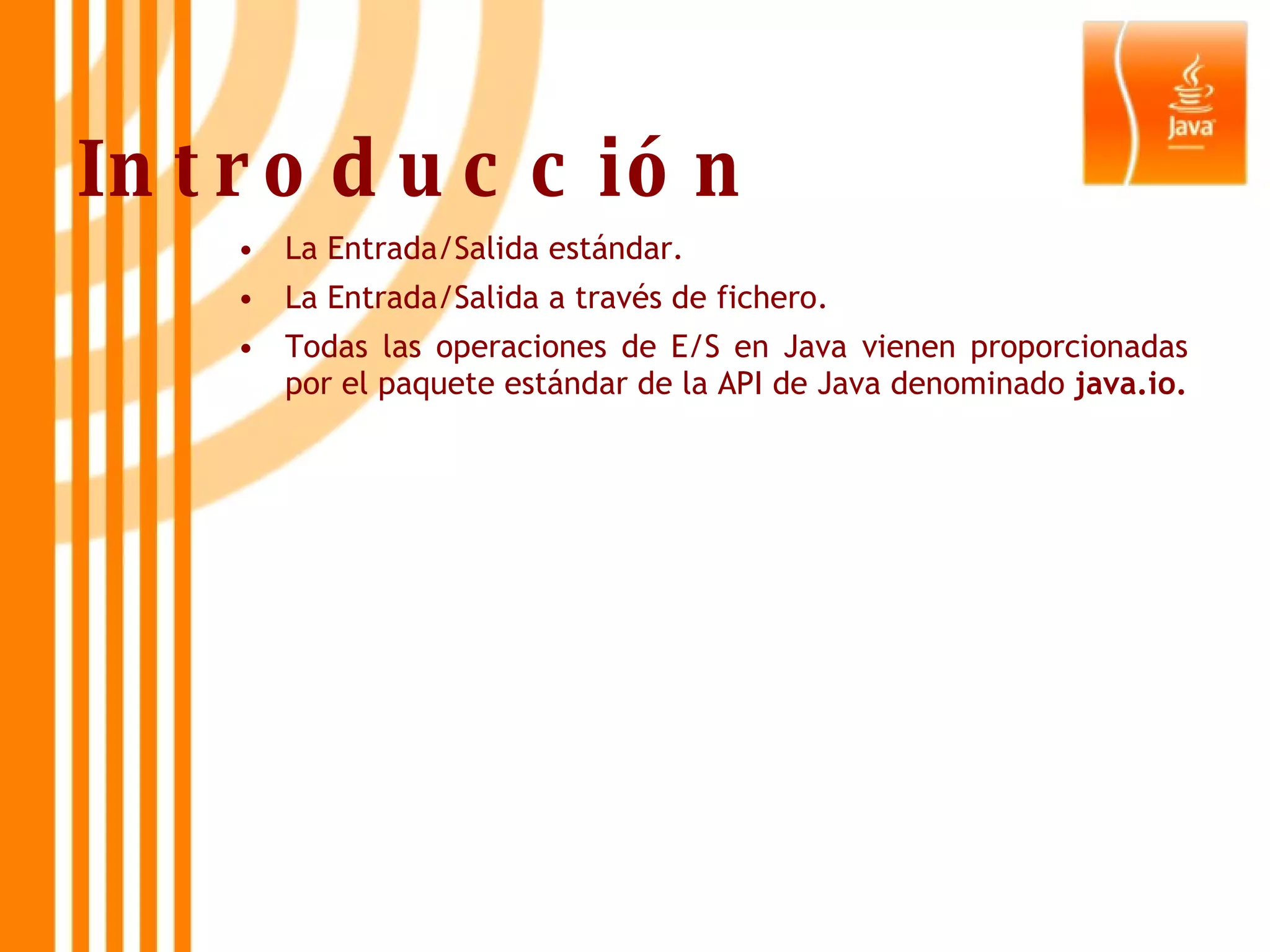 Introducción La Entrada/Salida estándar. La Entrada/Salida a través de fichero. Todas las operaciones de E/S en Java vienen proporcionadas por el paquete estándar de la API de Java denominado  java.io. 