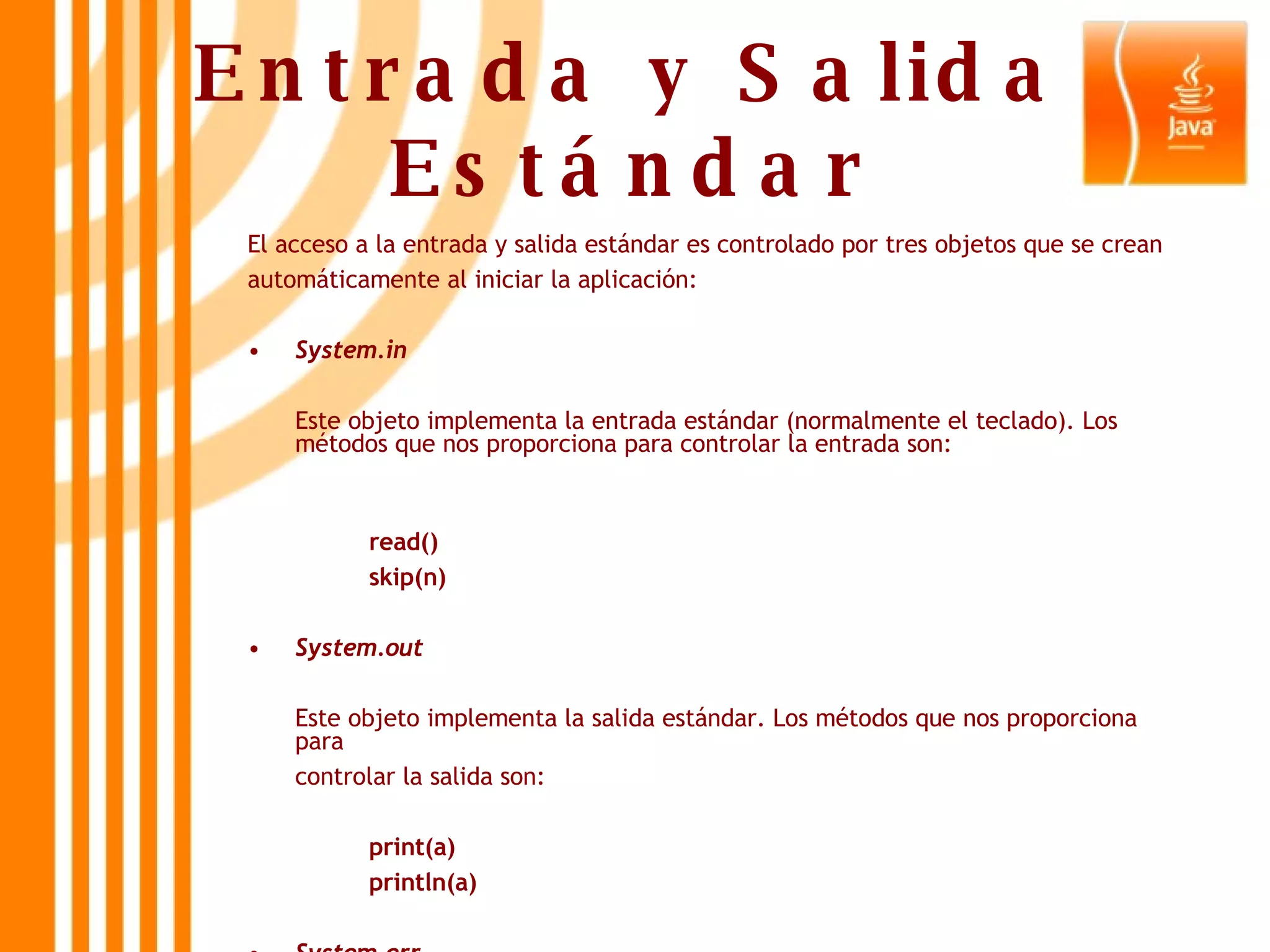 Entrada y Salida Estándar El acceso a la entrada y salida estándar es controlado por tres objetos que se crean automáticamente al iniciar la aplicación:  System.in Este objeto implementa la entrada estándar (normalmente el teclado). Los métodos que nos proporciona para controlar la entrada son: read() skip(n) System.out Este objeto implementa la salida estándar. Los métodos que nos proporciona para controlar la salida son: print(a) println(a)  System.err Este objeto implementa la salida en caso de error.  