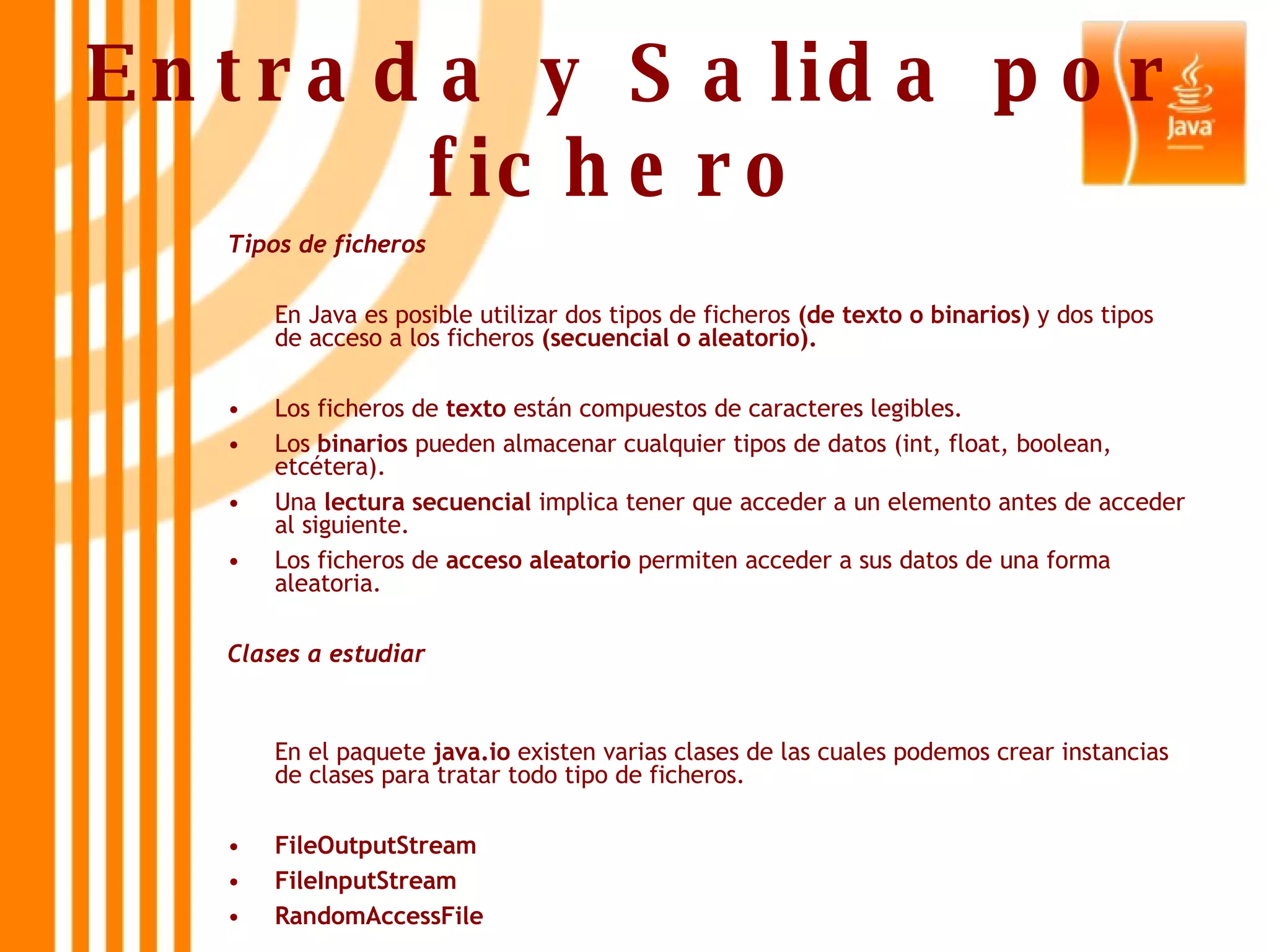 Entrada y Salida por fichero   Tipos de ficheros En Java es posible utilizar dos tipos de ficheros  (de texto o binarios)  y dos tipos de acceso a los ficheros  (secuencial o aleatorio). Los ficheros de  texto  están compuestos de caracteres legibles. Los  binarios  pueden almacenar cualquier tipos de datos (int, float, boolean, etcétera). Una  lectura secuencial  implica tener que acceder a un elemento antes de acceder al siguiente. Los ficheros de  acceso   aleatorio  permiten acceder a sus datos de una forma aleatoria. Clases a estudiar   En el paquete  java.io  existen varias clases de las cuales podemos crear instancias de clases para tratar todo tipo de ficheros. FileOutputStream FileInputStream RandomAccessFile 