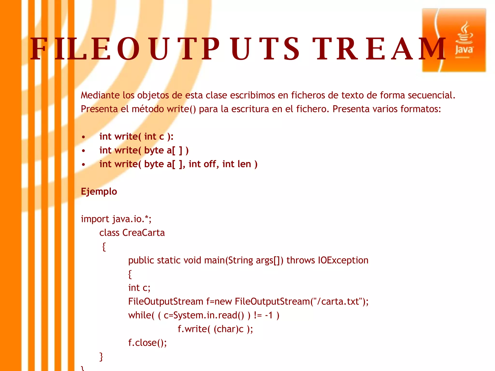 FILEOUTPUTSTREAM Mediante los objetos de esta clase escribimos en ficheros de texto de forma secuencial. Presenta el método write() para la escritura en el fichero. Presenta varios formatos: int write( int c ): int write( byte a[ ] ) int write( byte a[ ], int off, int len ) Ejemplo import java.io.*; class CreaCarta   { public static void main(String args[]) throws IOException { int c; FileOutputStream f=new FileOutputStream(&quot;/carta.txt&quot;); while( ( c=System.in.read() ) != -1 ) f.write( (char)c ); f.close(); } } 