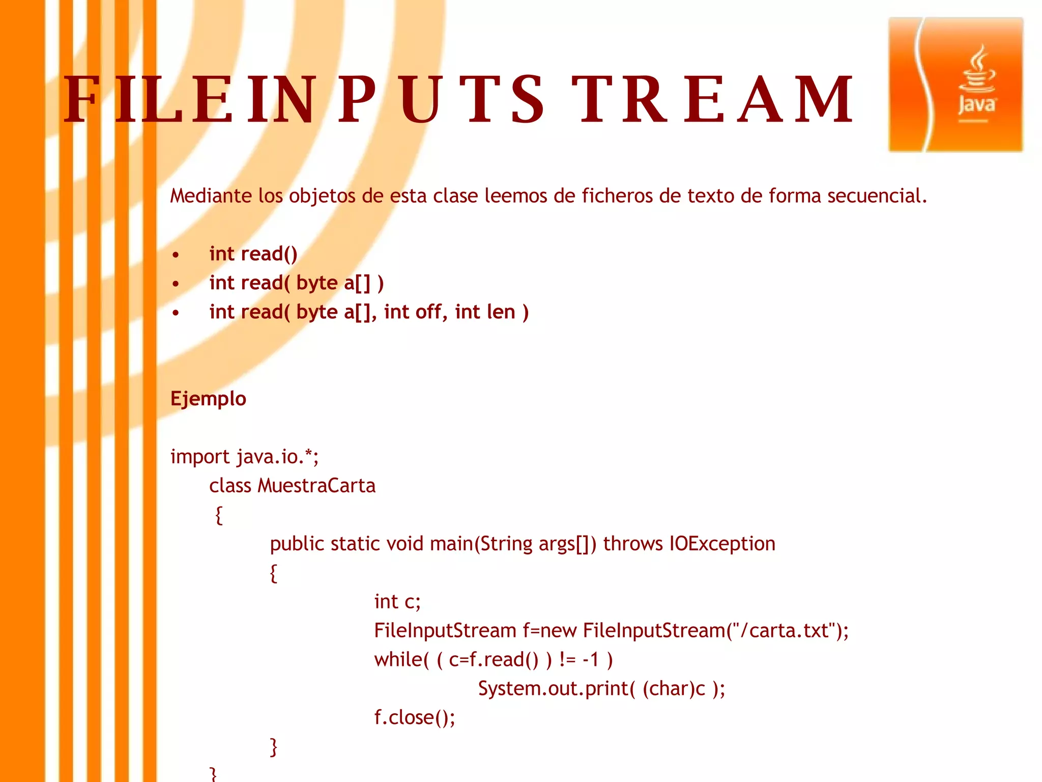 FILEINPUTSTREAM Mediante los objetos de esta clase leemos de ficheros de texto de forma secuencial. int read() int read( byte a[] ) int read( byte a[], int off, int len ) Ejemplo import java.io.*; class MuestraCarta   { public static void main(String args[]) throws IOException  { int c; FileInputStream f=new FileInputStream(&quot;/carta.txt&quot;); while( ( c=f.read() ) != -1 ) System.out.print( (char)c ); f.close(); } } 