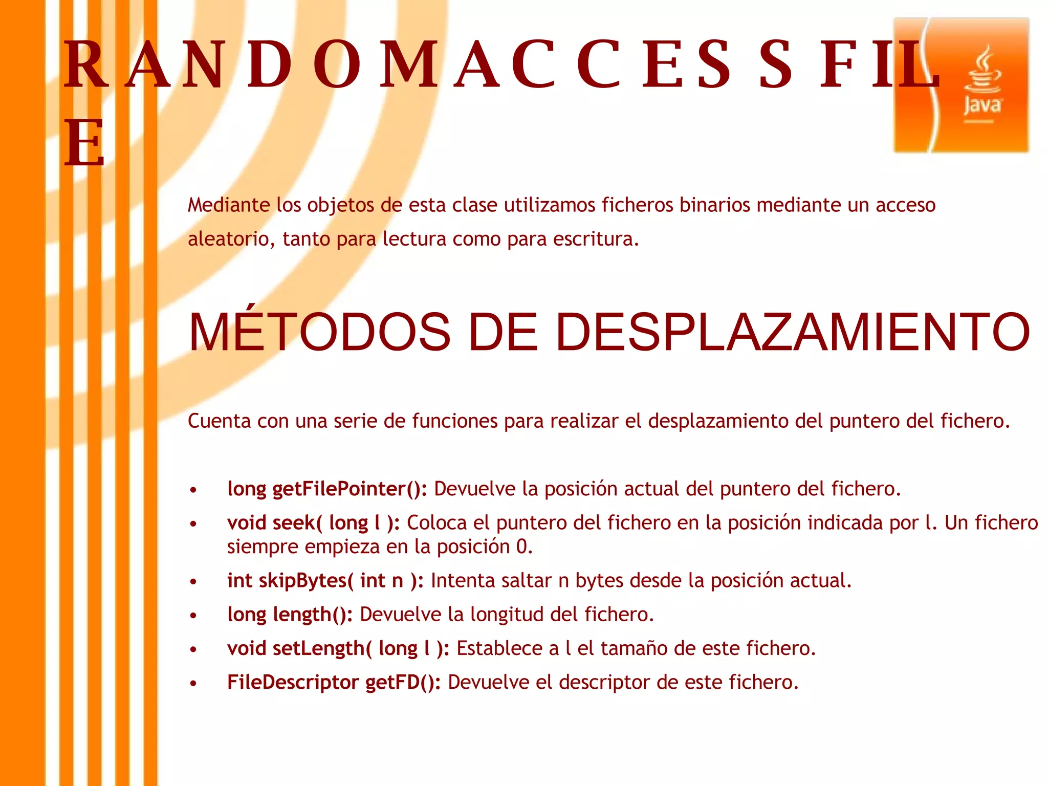 RANDOMACCESSFILE Mediante los objetos de esta clase utilizamos ficheros binarios mediante un acceso aleatorio, tanto para lectura como para escritura. MÉTODOS DE DESPLAZAMIENTO Cuenta con una serie de funciones para realizar el desplazamiento del puntero del fichero. long getFilePointer():  Devuelve la posición actual del puntero del fichero. void seek( long l ):  Coloca el puntero del fichero en la posición indicada por l. Un fichero siempre empieza en la posición 0. int skipBytes( int n ):  Intenta saltar n bytes desde la posición actual. long length():  Devuelve la longitud del fichero. void setLength( long l ):  Establece a l el tamaño de este fichero. FileDescriptor getFD():  Devuelve el descriptor de este fichero. 
