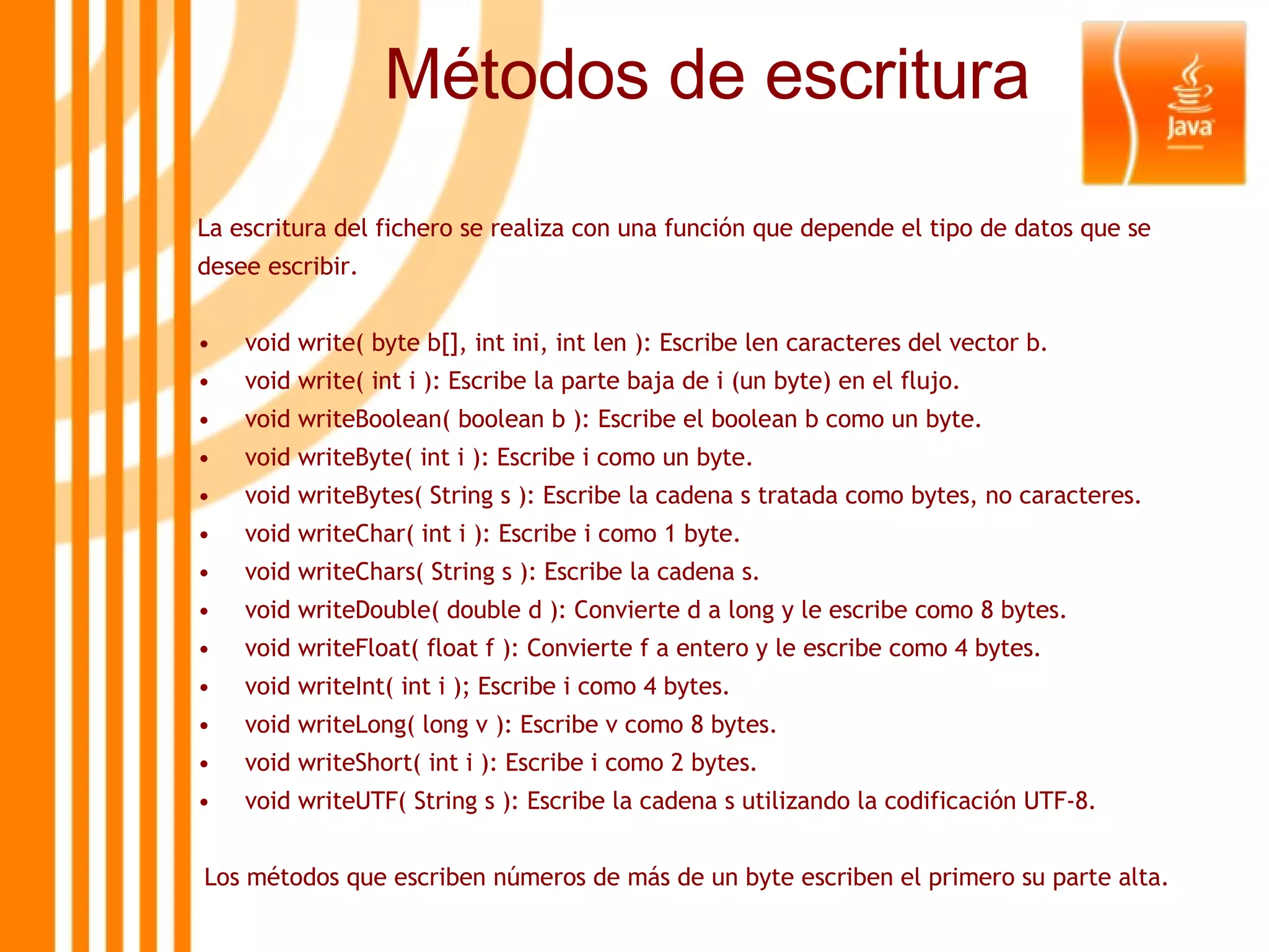 Métodos de escritura La escritura del fichero se realiza con una función que depende el tipo de datos que se desee escribir. void write( byte b[], int ini, int len ): Escribe len caracteres del vector b. void write( int i ): Escribe la parte baja de i (un byte) en el flujo. void writeBoolean( boolean b ): Escribe el boolean b como un byte. void writeByte( int i ): Escribe i como un byte. void writeBytes( String s ): Escribe la cadena s tratada como bytes, no caracteres. void writeChar( int i ): Escribe i como 1 byte. void writeChars( String s ): Escribe la cadena s. void writeDouble( double d ): Convierte d a long y le escribe como 8 bytes. void writeFloat( float f ): Convierte f a entero y le escribe como 4 bytes. void writeInt( int i ); Escribe i como 4 bytes. void writeLong( long v ): Escribe v como 8 bytes. void writeShort( int i ): Escribe i como 2 bytes. void writeUTF( String s ): Escribe la cadena s utilizando la codificación UTF-8. Los métodos que escriben números de más de un byte escriben el primero su parte alta. 