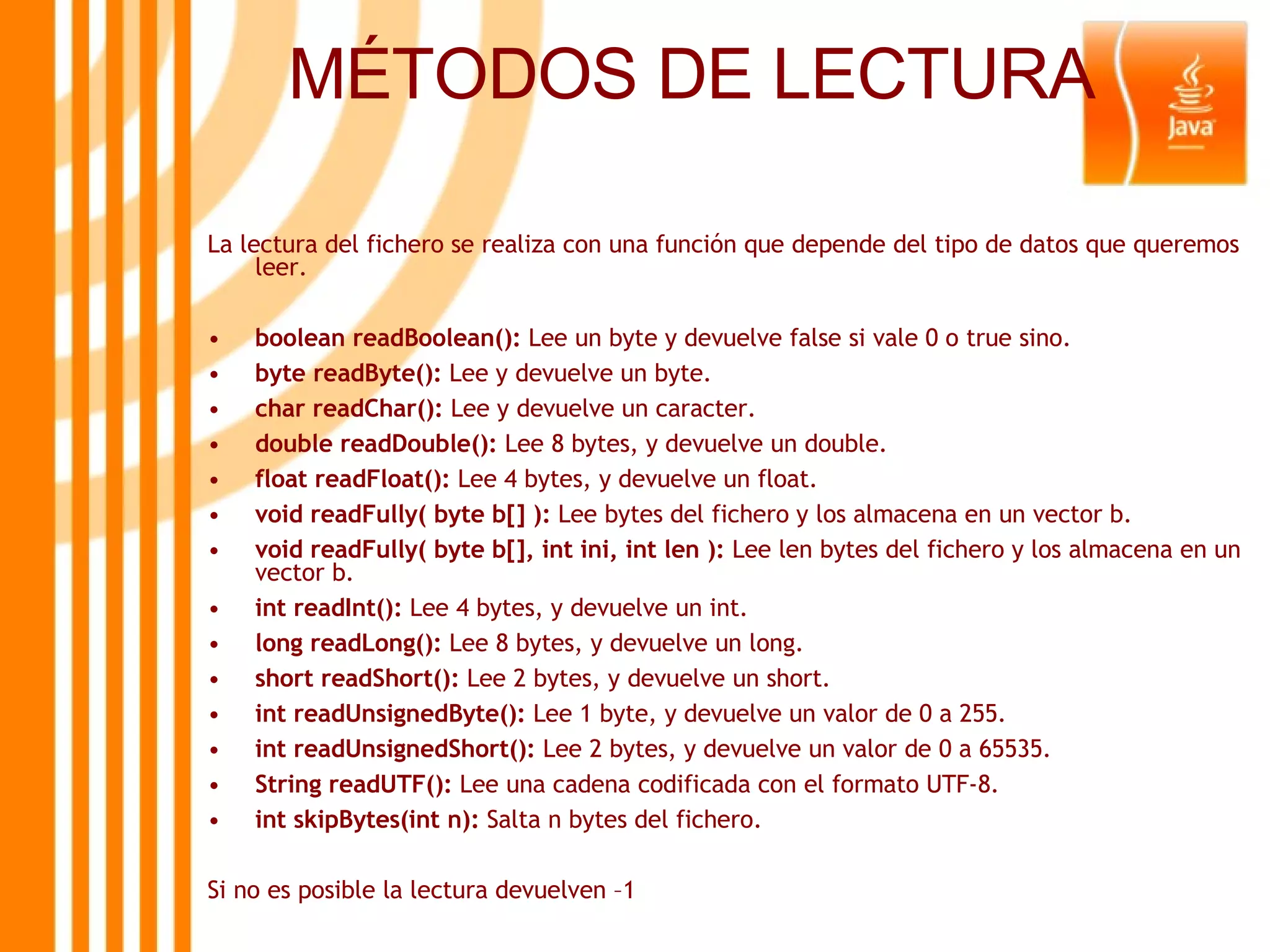 MÉTODOS DE LECTURA La lectura del fichero se realiza con una función que depende del tipo de datos que queremos leer. boolean readBoolean():  Lee un byte y devuelve false si vale 0 o true sino. byte readByte():  Lee y devuelve un byte. char readChar():  Lee y devuelve un caracter. double readDouble():  Lee 8 bytes, y devuelve un double. float readFloat():  Lee 4 bytes, y devuelve un float. void readFully( byte b[] ):  Lee bytes del fichero y los almacena en un vector b. void readFully( byte b[], int ini, int len ):  Lee len bytes del fichero y los almacena en un vector b. int readInt():  Lee 4 bytes, y devuelve un int. long readLong():  Lee 8 bytes, y devuelve un long. short readShort():  Lee 2 bytes, y devuelve un short. int readUnsignedByte():  Lee 1 byte, y devuelve un valor de 0 a 255. int readUnsignedShort():  Lee 2 bytes, y devuelve un valor de 0 a 65535. String readUTF():  Lee una cadena codificada con el formato UTF-8. int skipBytes(int n):  Salta n bytes del fichero. Si no es posible la lectura devuelven –1 