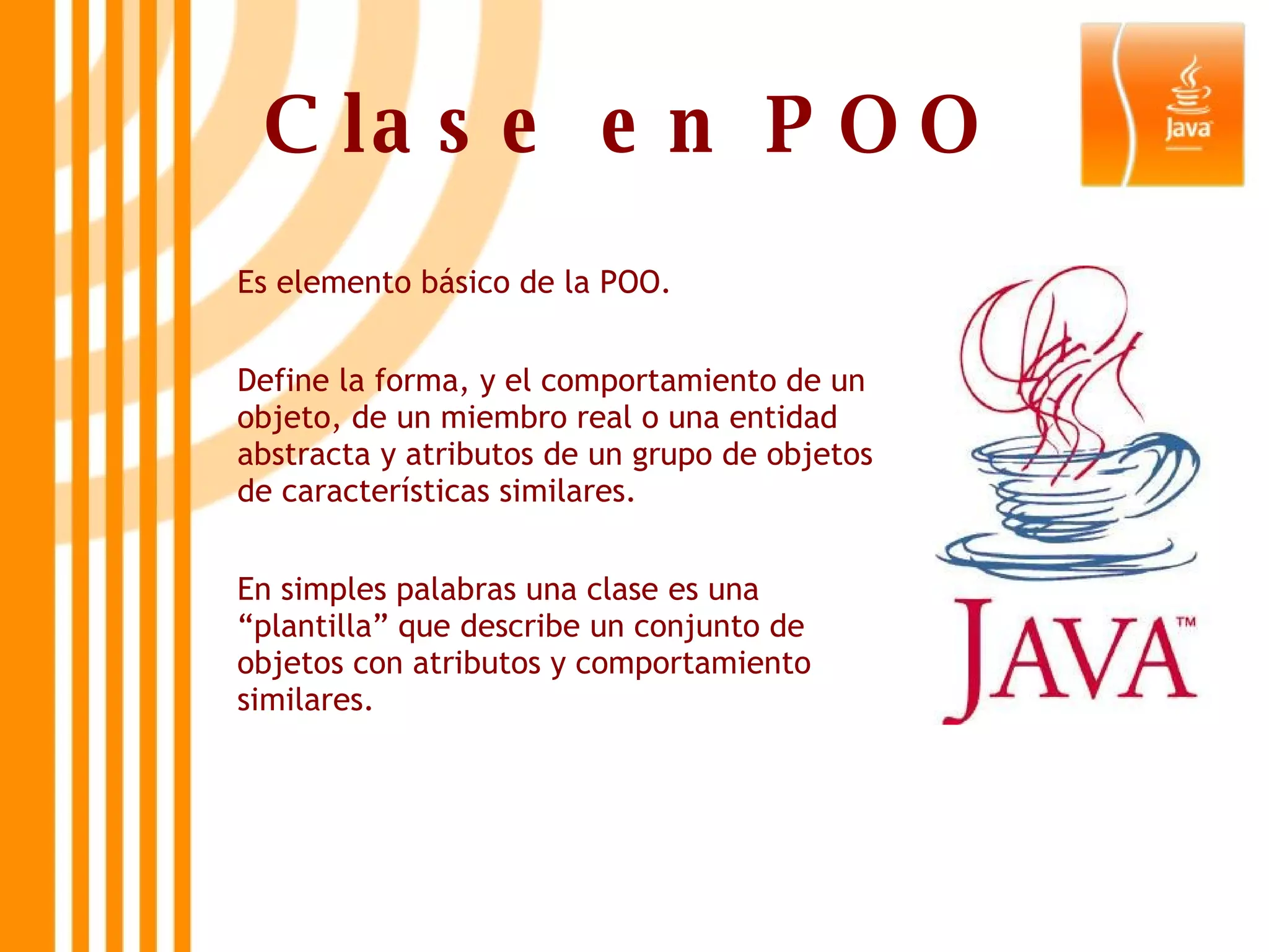 Clase en POO Es elemento básico de la POO. Define la forma, y el comportamiento de un objeto, de un miembro real o una entidad abstracta y atributos de un grupo de objetos de características similares. En simples palabras una clase es una “plantilla” que describe un conjunto de objetos con atributos y comportamiento similares. 