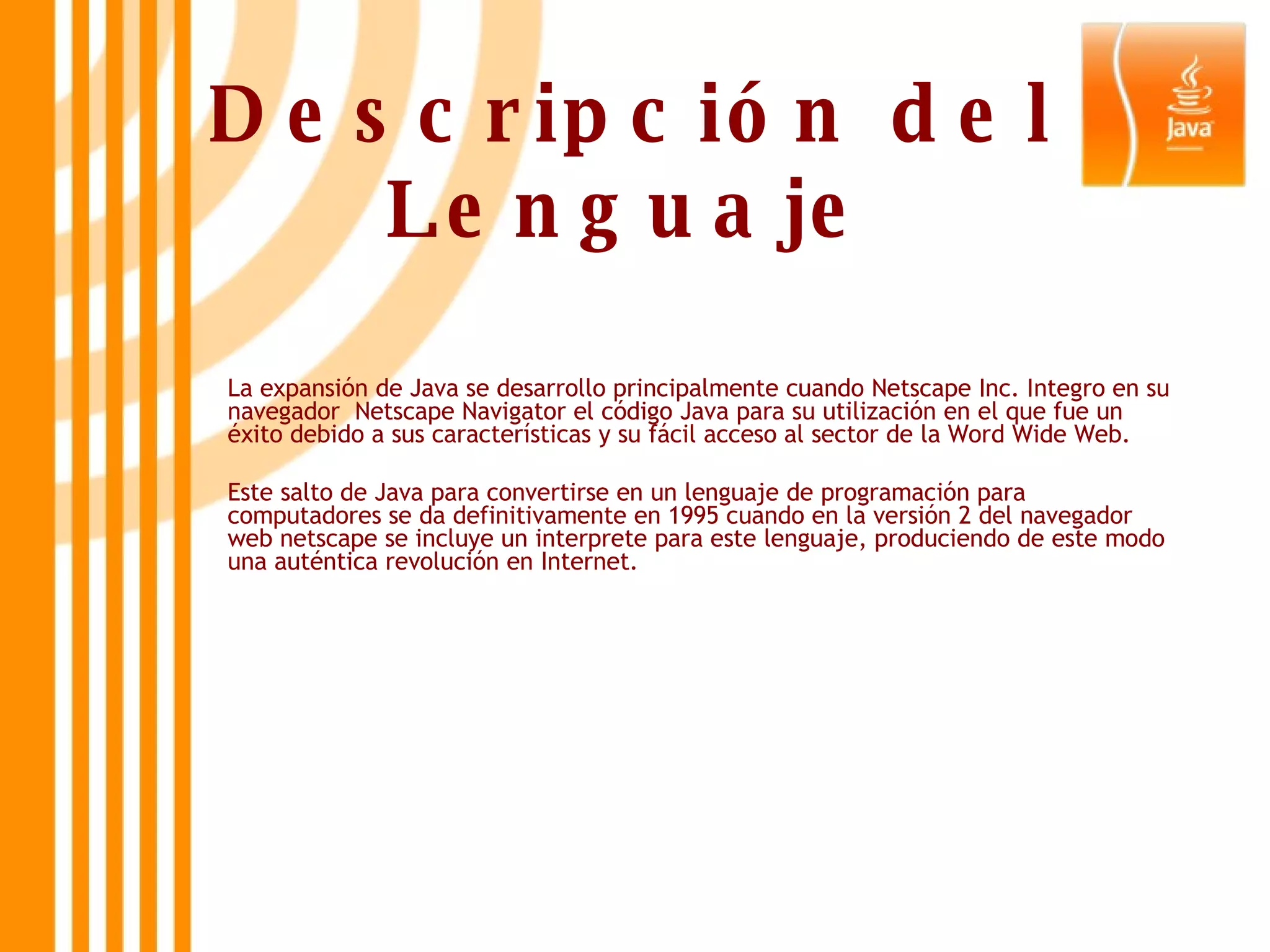 Descripción del Lenguaje La expansión de Java se desarrollo principalmente cuando Netscape Inc. Integro en su navegador  Netscape Navigator el código Java para su utilización en el que fue un éxito debido a sus características y su fácil acceso al sector de la Word Wide Web. Este salto de Java para convertirse en un lenguaje de programación para computadores se da definitivamente en 1995 cuando en la versión 2 del navegador web netscape se incluye un interprete para este lenguaje, produciendo de este modo una auténtica revolución en Internet.  
