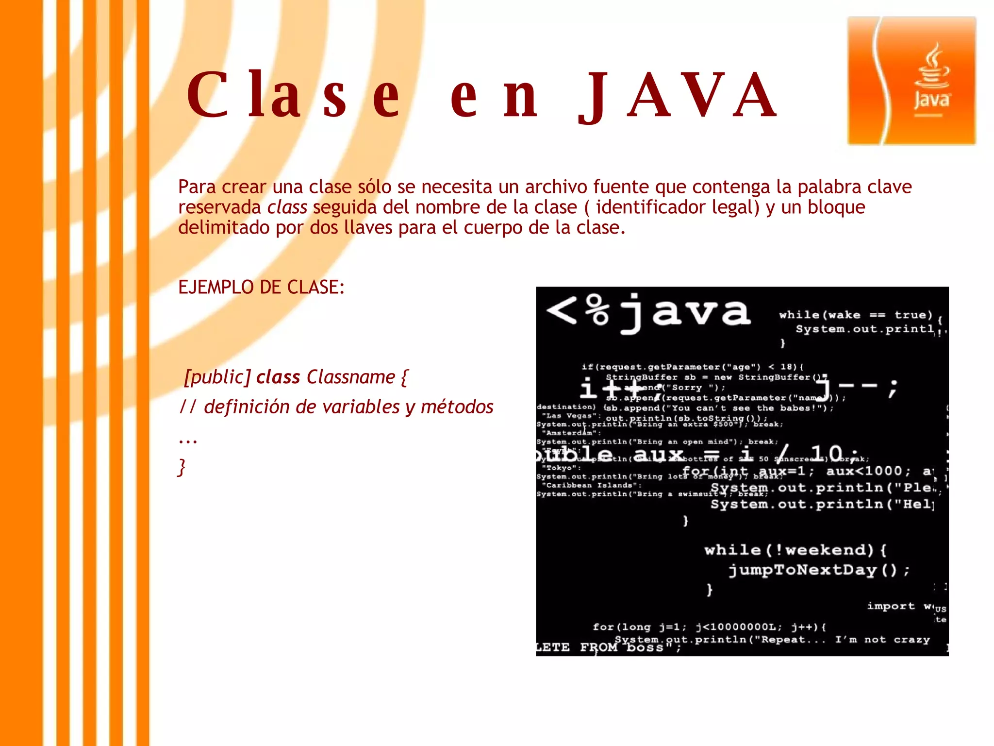 Clase en JAVA   Para crear una clase sólo se necesita un archivo fuente que contenga la palabra clave reservada  class  seguida del nombre de la clase ( identificador legal) y un bloque delimitado por dos llaves para el cuerpo de la clase. EJEMPLO DE CLASE: [public]  class  Classname { // definición de variables y métodos ... } 