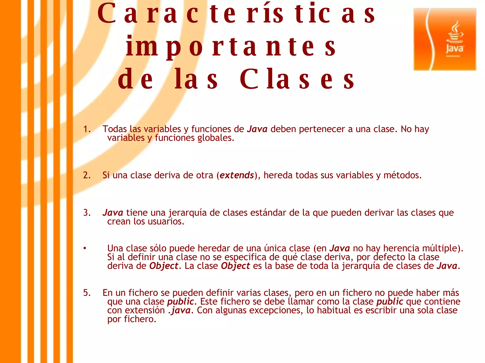 Características importantes  de las Clases 1.  Todas las variables y funciones de  Java  deben pertenecer a una clase. No hay variables y funciones globales. 2.  Si una clase deriva de otra ( extends ), hereda todas sus variables y métodos. 3.  Java  tiene una jerarquía de clases estándar de la que pueden derivar las clases que crean los usuarios. Una clase sólo puede heredar de una única clase (en  Java  no hay herencia múltiple). Si al definir una clase no se especifica de qué clase deriva, por defecto la clase deriva de  Object . La clase  Object  es la base de toda la jerarquía de clases de  Java . 5.  En un fichero se pueden definir varias clases, pero en un fichero no puede haber más que una clase  public . Este fichero se debe llamar como la clase  public  que contiene con extensión  .java . Con algunas excepciones, lo habitual es escribir una sola clase por fichero. 