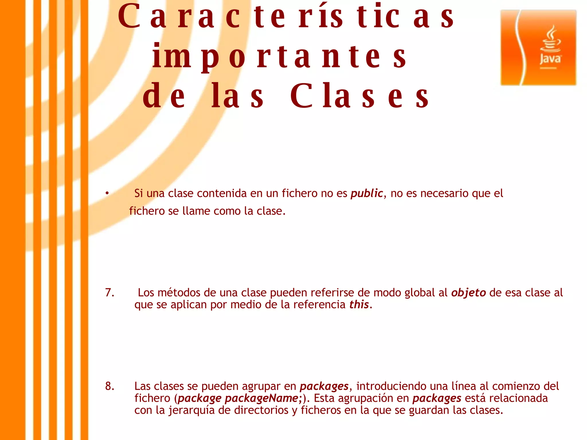 Características importantes  de las Clases Si una clase contenida en un fichero no es  public , no es necesario que el  fichero se llame como la clase. 7.  Los métodos de una clase pueden referirse de modo global al  objeto  de esa clase al que se aplican por medio de la referencia  this . 8.  Las clases se pueden agrupar en  packages , introduciendo una línea al comienzo del fichero ( package packageName; ). Esta agrupación en  packages  está relacionada con la jerarquía de directorios y ficheros en la que se guardan las clases. 