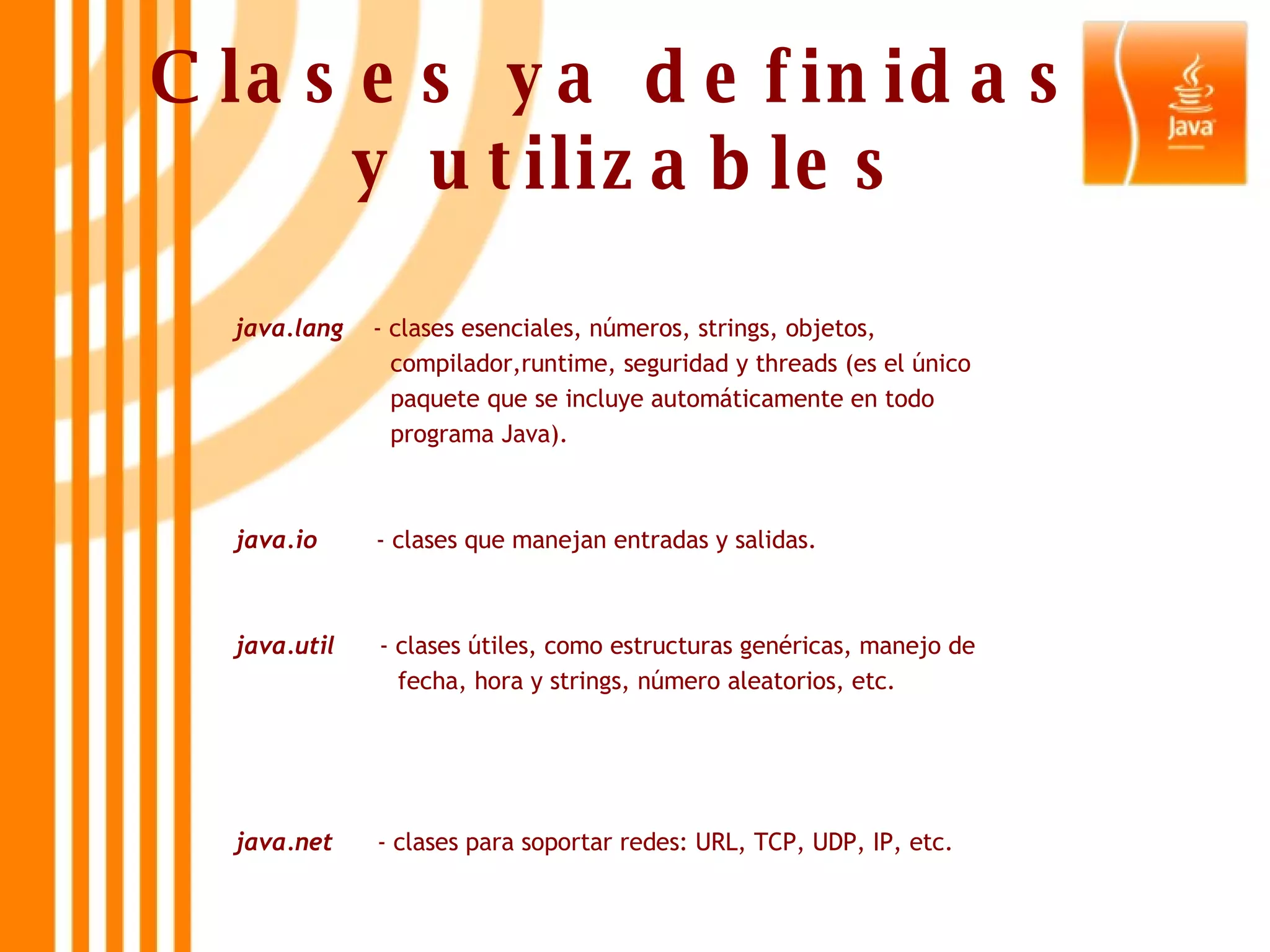 Clases ya definidas  y utilizables java.lang   - clases esenciales, números, strings, objetos,  compilador,runtime, seguridad y threads (es el único  paquete que se incluye automáticamente en todo  programa Java). java.io  - clases que manejan entradas y salidas. java.util   - clases útiles, como estructuras genéricas, manejo de  fecha, hora y strings, número aleatorios, etc. java.net   - clases para soportar redes: URL, TCP, UDP, IP, etc. 