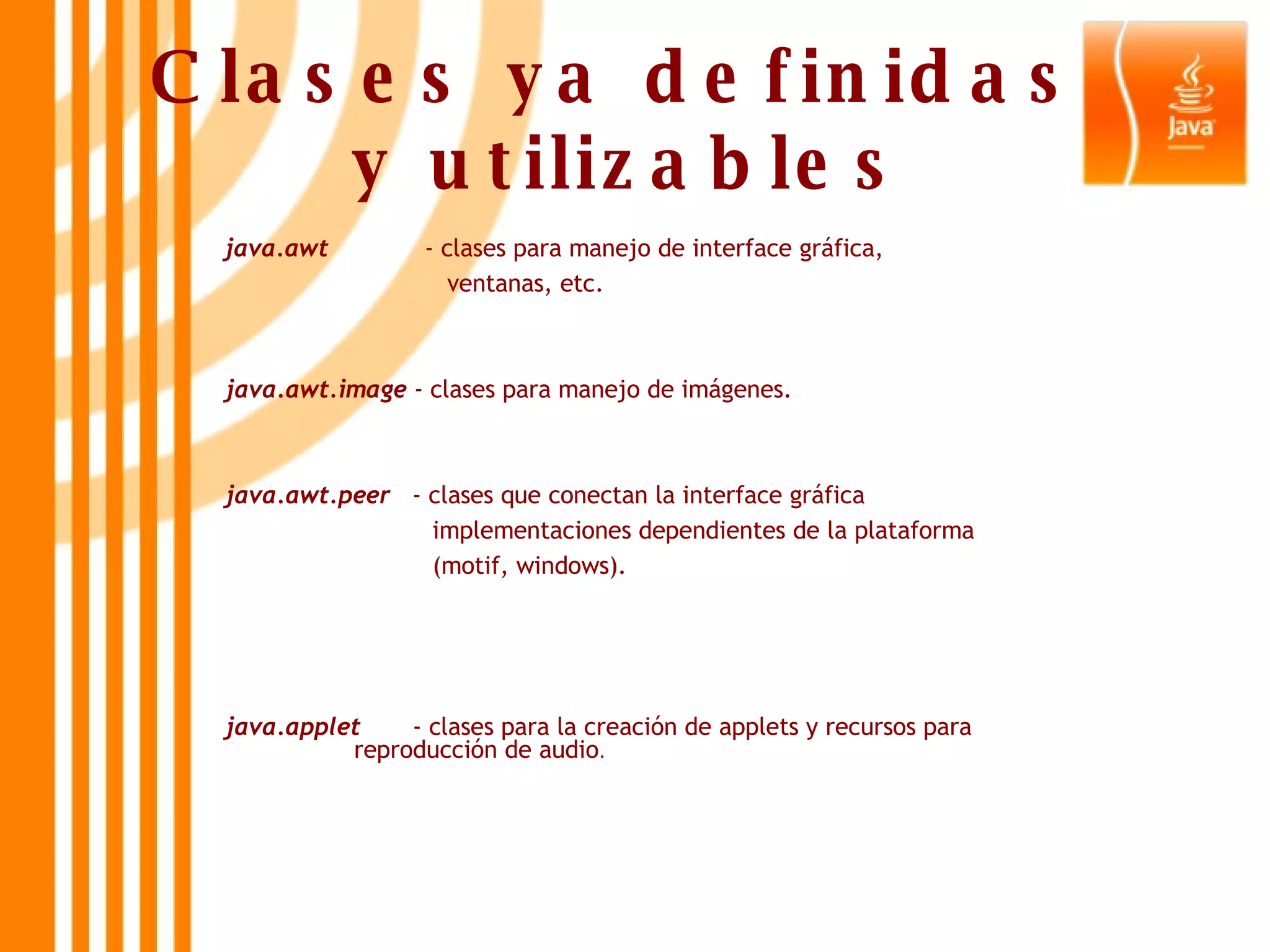 Clases ya definidas  y utilizables java.awt  - clases para manejo de interface gráfica,  ventanas, etc. java.awt.image  - clases para manejo de imágenes. java.awt.peer   - clases que conectan la interface gráfica  implementaciones dependientes de la plataforma  (motif, windows). java.applet   - clases para la creación de applets y recursos para      reproducción de audio . 
