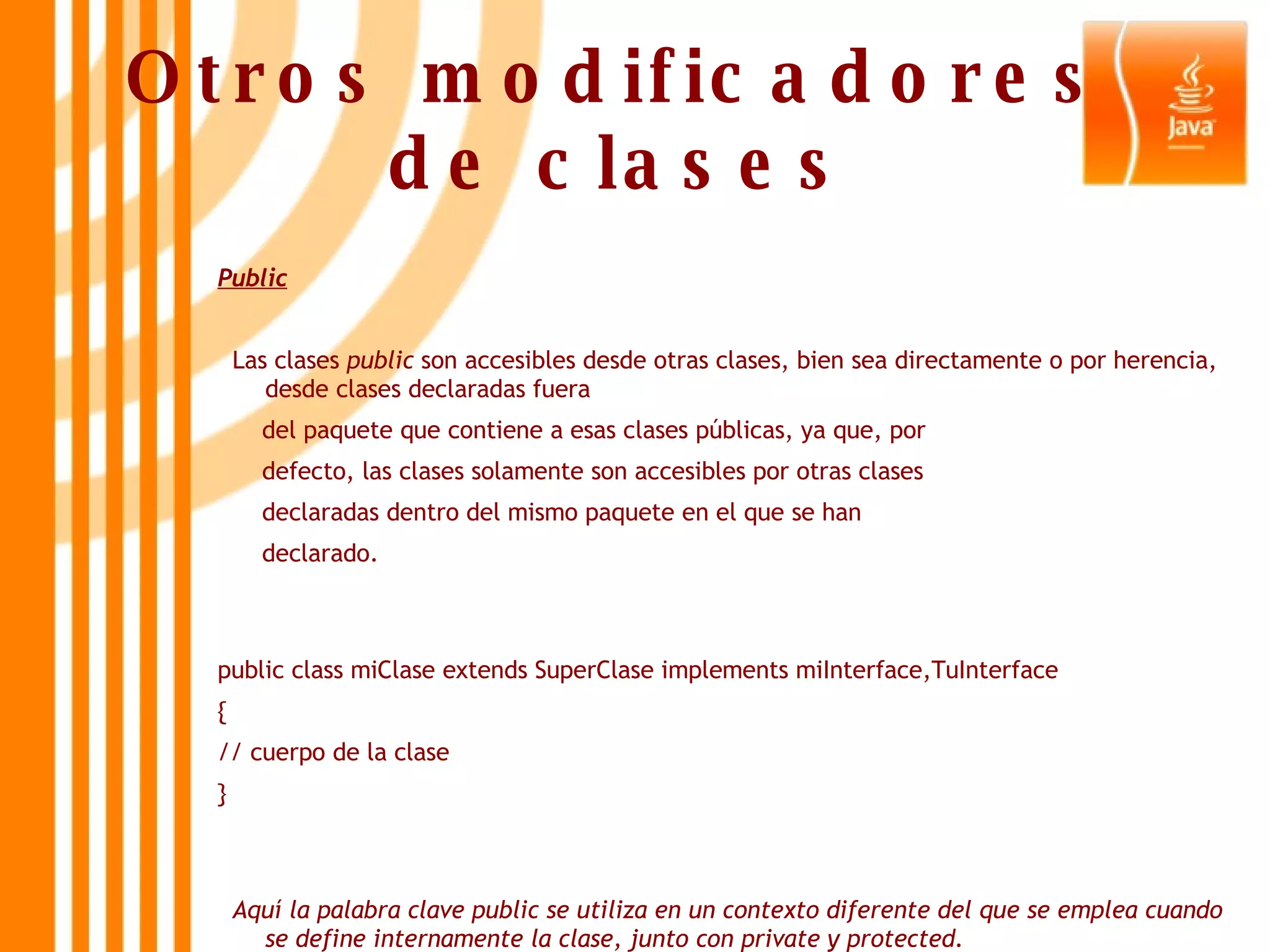 Otros modificadores  de clases   Public Las clases  public  son accesibles desde otras clases, bien sea directamente o por herencia, desde clases declaradas fuera  del paquete que contiene a esas clases públicas, ya que, por  defecto, las clases solamente son accesibles por otras clases  declaradas dentro del mismo paquete en el que se han  declarado.  public class miClase extends SuperClase implements miInterface,TuInterface  {  // cuerpo de la clase  }  Aquí la palabra clave public se utiliza en un contexto diferente del que se emplea cuando se define internamente la clase, junto con private y protected. 