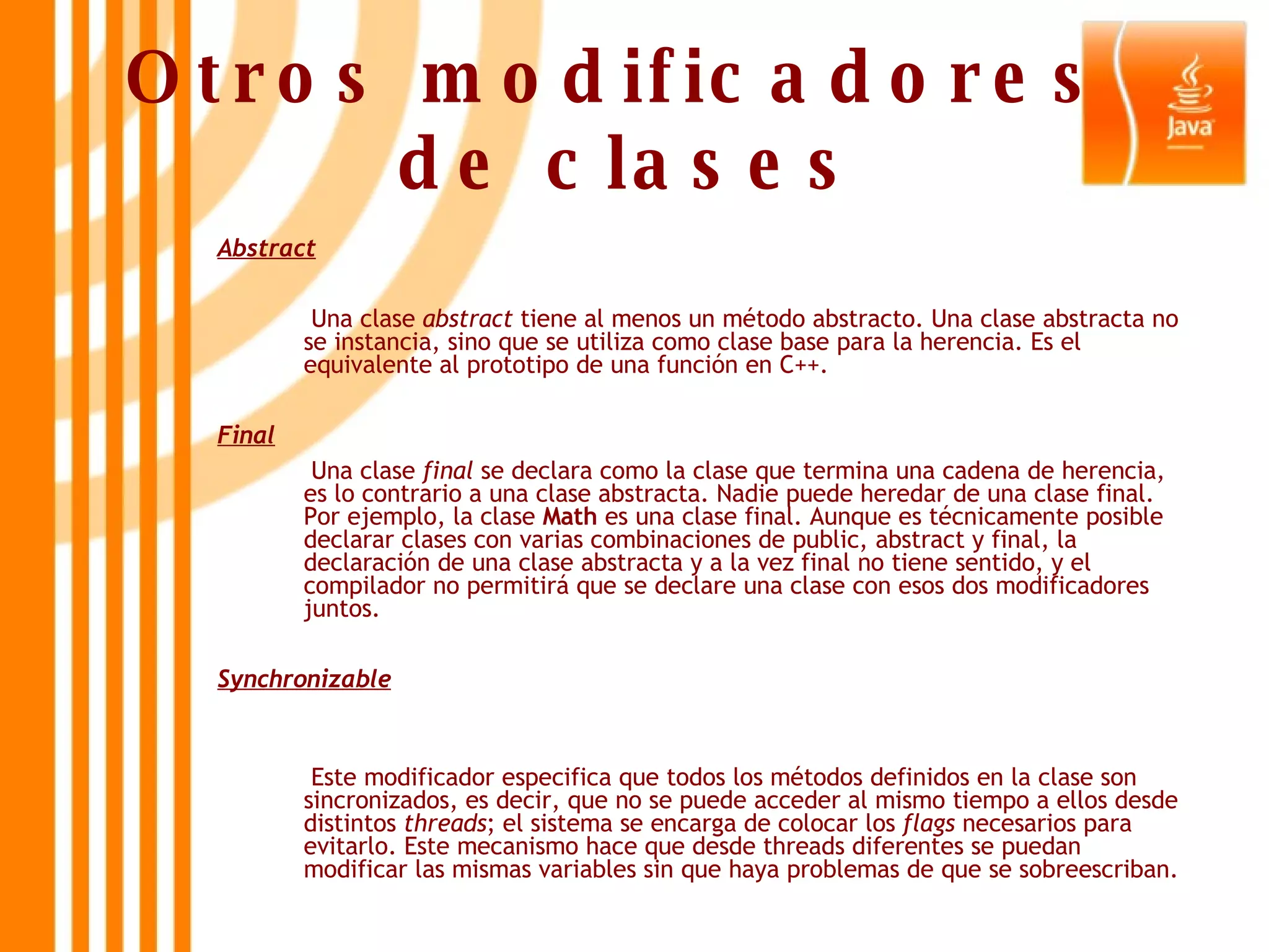 Otros modificadores  de clases Abstract   Una clase  abstract  tiene al menos un método abstracto. Una clase abstracta no se instancia, sino que se utiliza como clase base para la herencia. Es el equivalente al prototipo de una función en C++. Final   Una clase  final  se declara como la clase que termina una cadena de herencia, es lo contrario a una clase abstracta. Nadie puede heredar de una clase final. Por ejemplo, la clase  Math  es una clase final. Aunque es técnicamente posible declarar clases con varias combinaciones de public, abstract y final, la declaración de una clase abstracta y a la vez final no tiene sentido, y el compilador no permitirá que se declare una clase con esos dos modificadores juntos. Synchronizable   Este modificador especifica que todos los métodos definidos en la clase son sincronizados, es decir, que no se puede acceder al mismo tiempo a ellos desde distintos  threads ; el sistema se encarga de colocar los  flags  necesarios para evitarlo. Este mecanismo hace que desde threads diferentes se puedan modificar las mismas variables sin que haya problemas de que se sobreescriban. 