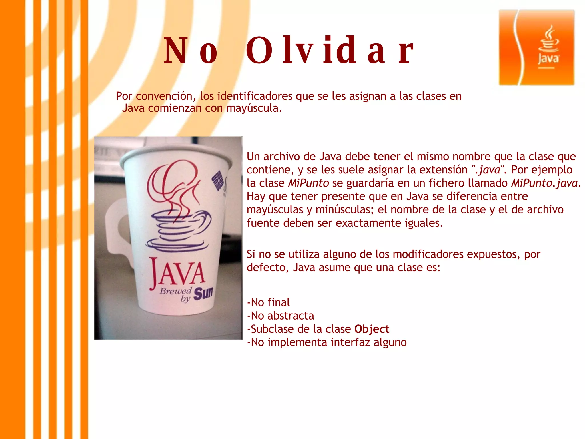 No Olvidar Por convención, los identificadores que se les asignan a las clases en Java comienzan con mayúscula. Un archivo de Java debe tener el mismo nombre que la clase que contiene, y se les suele asignar la extensión  &quot;.java&quot;.  Por ejemplo la clase  MiPunto  se guardaría en un fichero llamado  MiPunto.java . Hay que tener presente que en Java se diferencia entre mayúsculas y minúsculas; el nombre de la clase y el de archivo fuente deben ser exactamente iguales. Si no se utiliza alguno de los modificadores expuestos, por defecto, Java asume que una clase es: -No final -No abstracta -Subclase de la clase  Object -No implementa interfaz alguno 