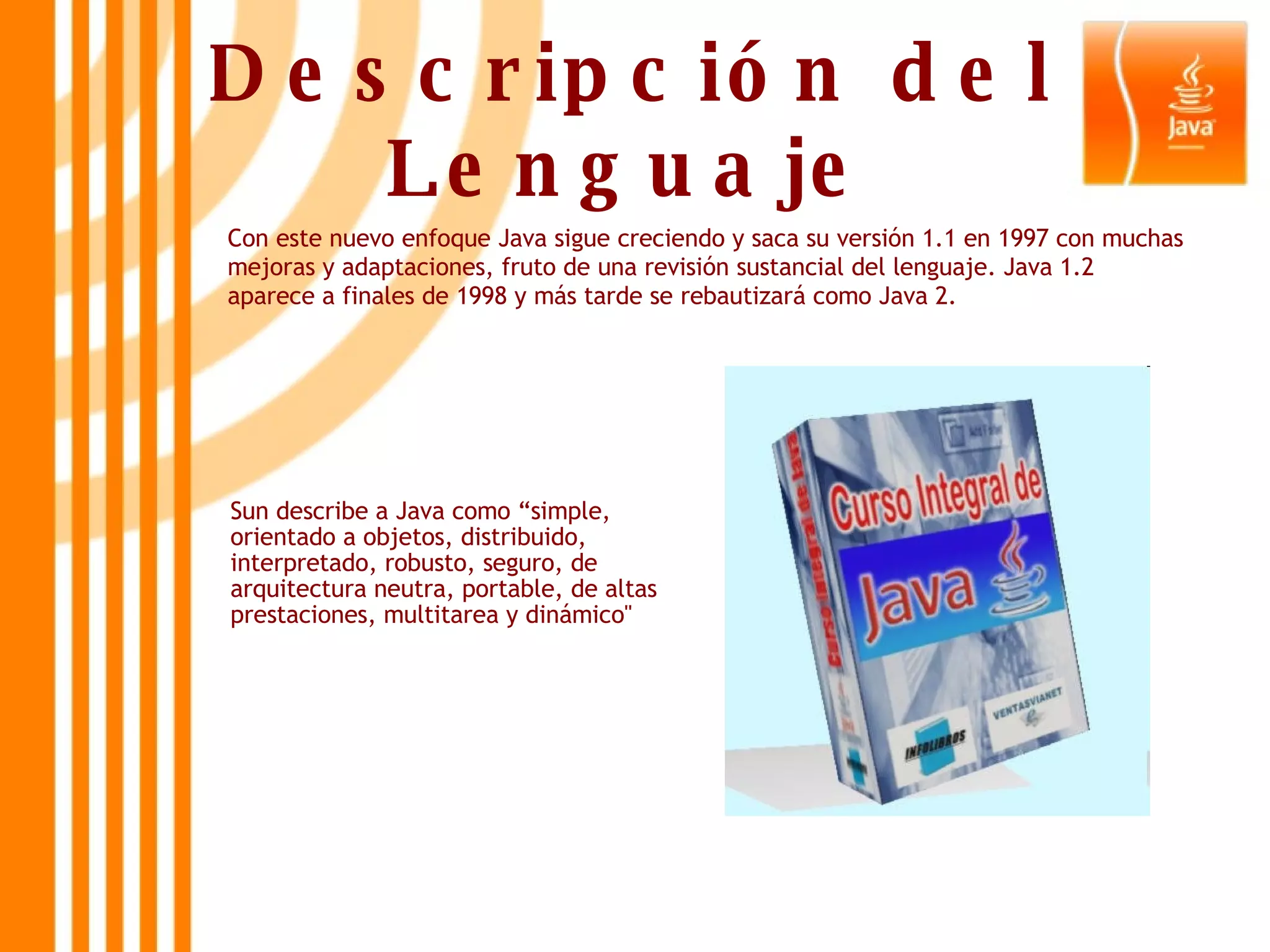 Descripción del Lenguaje Con este nuevo enfoque Java sigue creciendo y saca su versión 1.1 en 1997 con muchas mejoras y adaptaciones, fruto de una revisión sustancial del lenguaje. Java 1.2 aparece a finales de 1998 y más tarde se rebautizará como Java 2. Sun describe a Java como “simple, orientado a objetos, distribuido, interpretado, robusto, seguro, de arquitectura neutra, portable, de altas prestaciones, multitarea y dinámico&quot; 