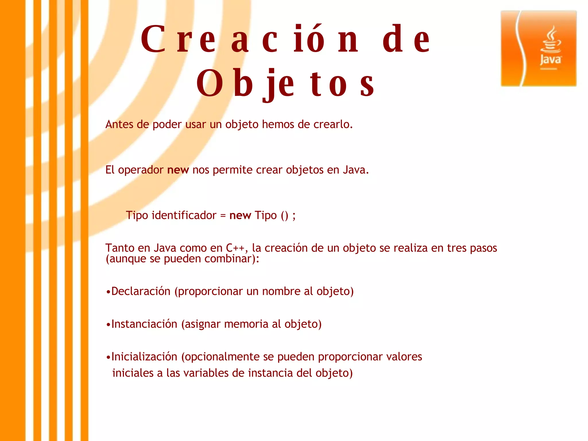 Creación de Objetos Antes de poder usar un objeto hemos de crearlo. El operador  new  nos permite crear objetos en Java. Tipo identificador =  new  Tipo () ; Tanto en Java como en C++, la creación de un objeto se realiza en tres pasos (aunque se pueden combinar): Declaración (proporcionar un nombre al objeto) Instanciación (asignar memoria al objeto) Inicialización (opcionalmente se pueden proporcionar valores  iniciales a las variables de instancia del objeto) 
