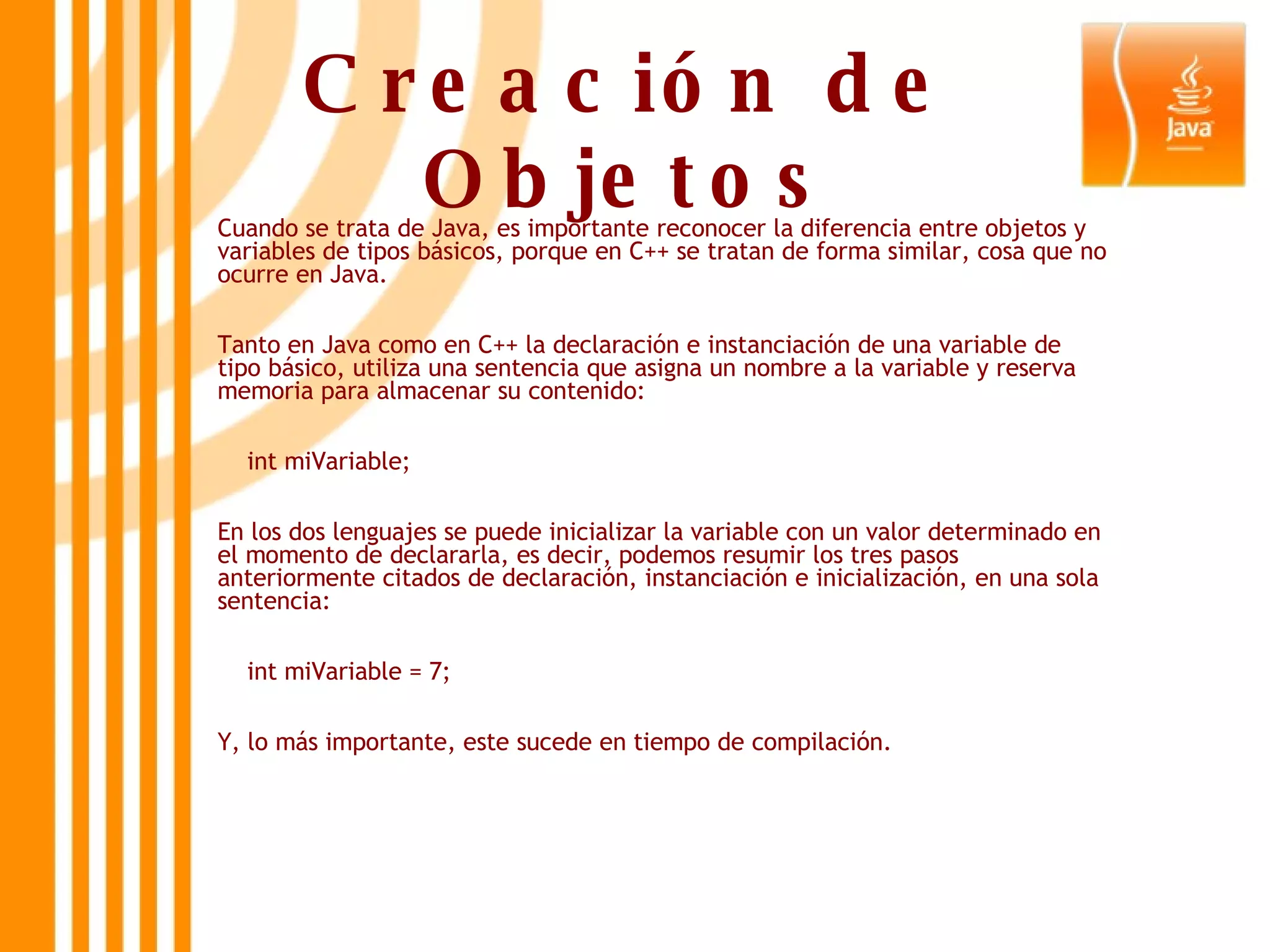 Creación de Objetos Cuando se trata de Java, es importante reconocer la diferencia entre objetos y variables de tipos básicos, porque en C++ se tratan de forma similar, cosa que no ocurre en Java. Tanto en Java como en C++ la declaración e instanciación de una variable de tipo básico, utiliza una sentencia que asigna un nombre a la variable y reserva memoria para almacenar su contenido: int miVariable;  En los dos lenguajes se puede inicializar la variable con un valor determinado en el momento de declararla, es decir, podemos resumir los tres pasos anteriormente citados de declaración, instanciación e inicialización, en una sola sentencia: int miVariable = 7;  Y, lo más importante, este sucede en tiempo de compilación. 