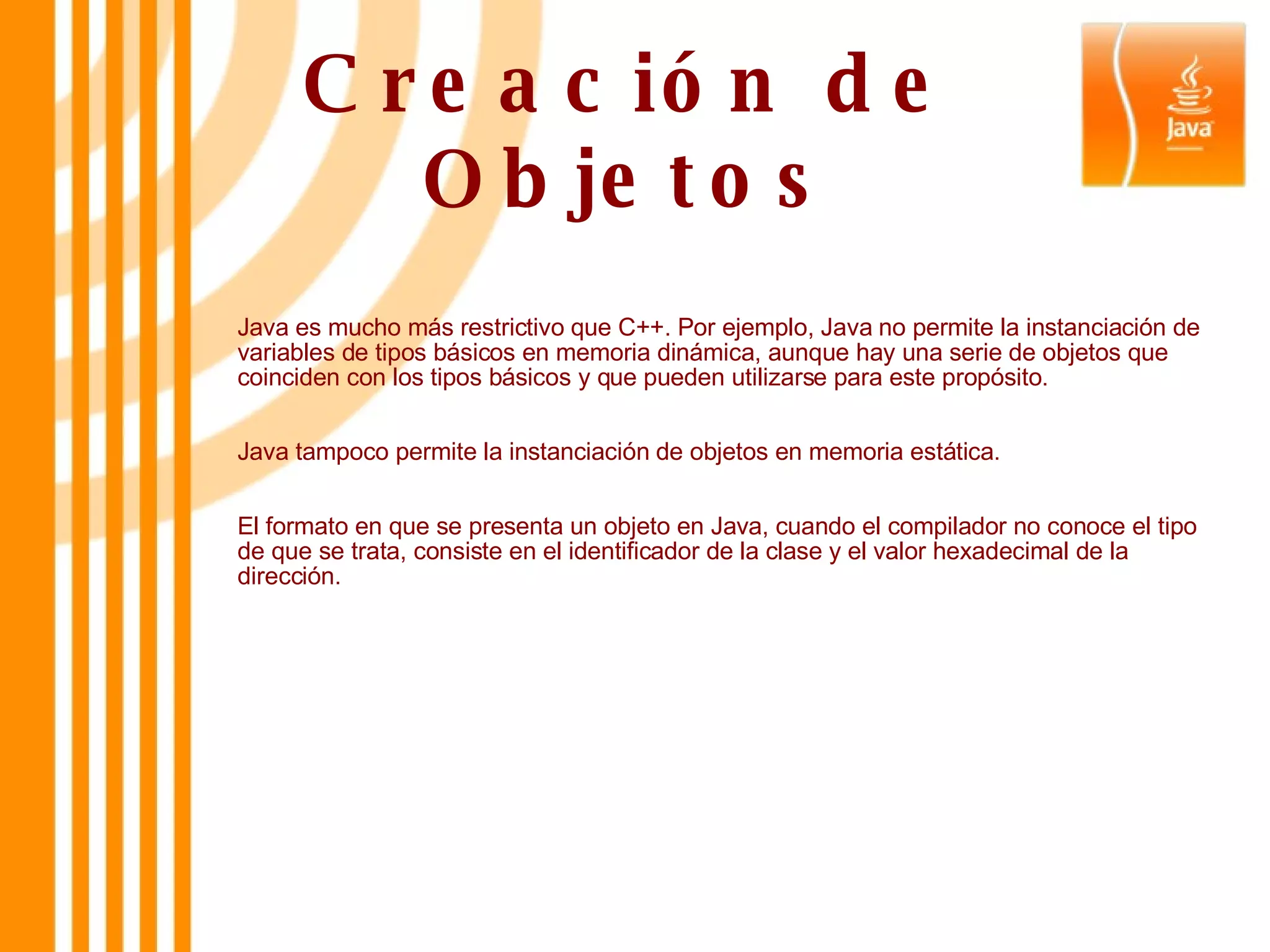 Creación de Objetos Java es mucho más restrictivo que C++. Por ejemplo, Java no permite la instanciación de variables de tipos básicos en memoria dinámica, aunque hay una serie de objetos que coinciden con los tipos básicos y que pueden utilizarse para este propósito. Java tampoco permite la instanciación de objetos en memoria estática. El formato en que se presenta un objeto en Java, cuando el compilador no conoce el tipo de que se trata, consiste en el identificador de la clase y el valor hexadecimal de la dirección. 