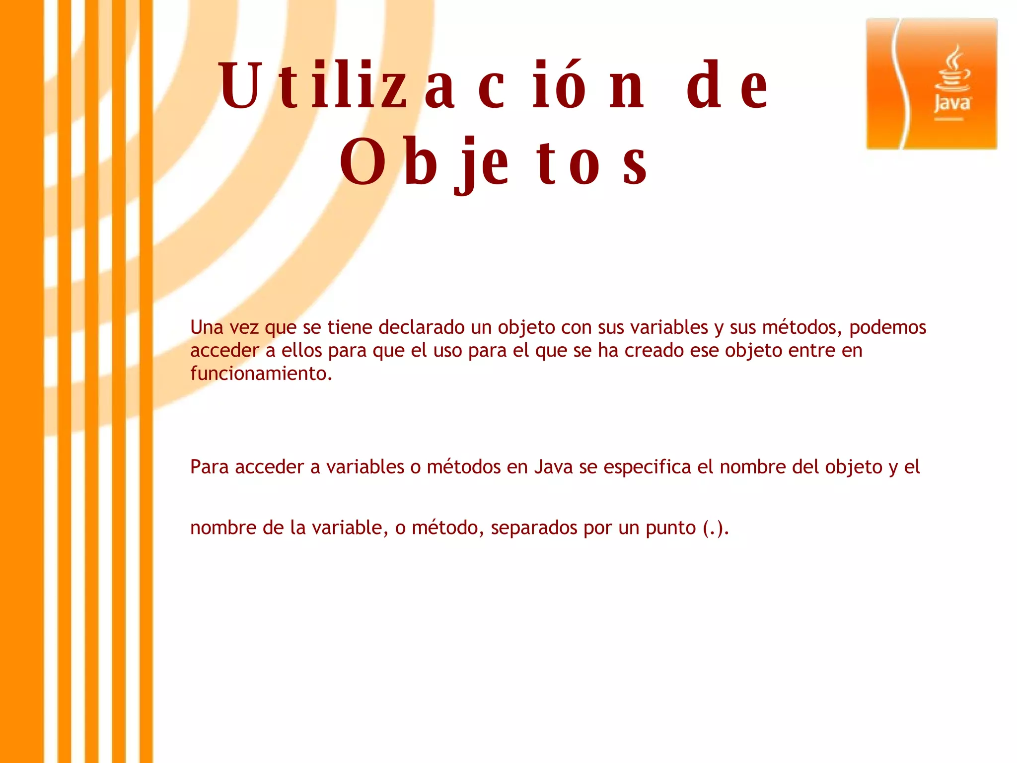 Utilización de Objetos Una vez que se tiene declarado un objeto con sus variables y sus métodos, podemos acceder a ellos para que el uso para el que se ha creado ese objeto entre en funcionamiento.  Para acceder a variables o métodos en Java se especifica el nombre del objeto y el nombre de la variable, o método, separados por un punto (.).   