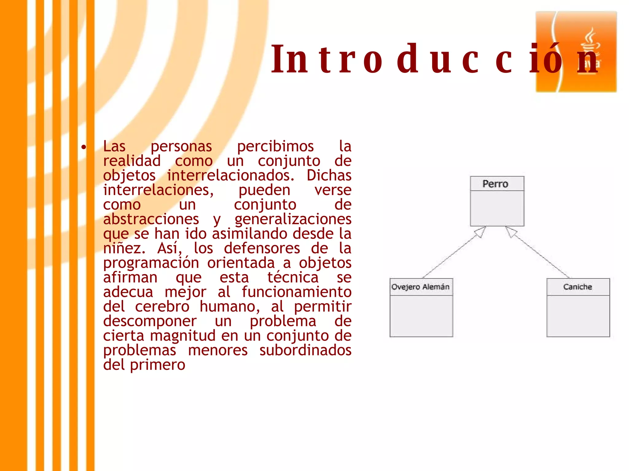 Las personas percibimos la realidad como un conjunto de objetos interrelacionados. Dichas interrelaciones, pueden verse como un conjunto de abstracciones y generalizaciones que se han ido asimilando desde la niñez. Así, los defensores de la programación orientada a objetos afirman que esta técnica se adecua mejor al funcionamiento del cerebro humano, al permitir descomponer un problema de cierta magnitud en un conjunto de problemas menores subordinados del primero  Introducción 