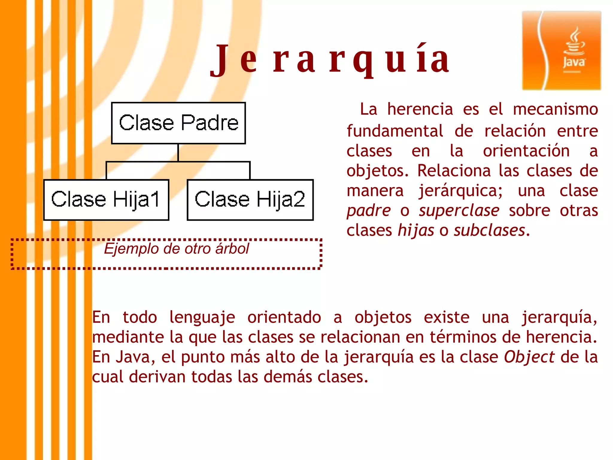 Jerarquía Ejemplo de otro árbol   La herencia es el mecanismo fundamental de relación entre clases en la orientación a objetos. Relaciona las clases de manera jerárquica; una clase  padre  o  superclase  sobre otras clases  hijas  o  subclases . En todo lenguaje orientado a objetos existe una jerarquía, mediante la que las clases se relacionan en términos de herencia. En Java, el punto más alto de la jerarquía es la clase  Object  de la cual derivan todas las demás clases. 