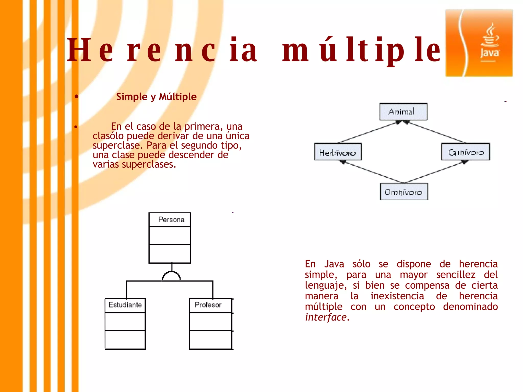 Herencia múltiple Simple y Múltiple En el caso de la primera, una clasólo puede derivar de una única superclase. Para el segundo tipo, una clase puede descender de  varias superclases. En Java sólo se dispone de herencia simple, para una mayor sencillez del lenguaje, si bien se compensa de cierta manera la inexistencia de herencia múltiple con un concepto denominado  interface .   