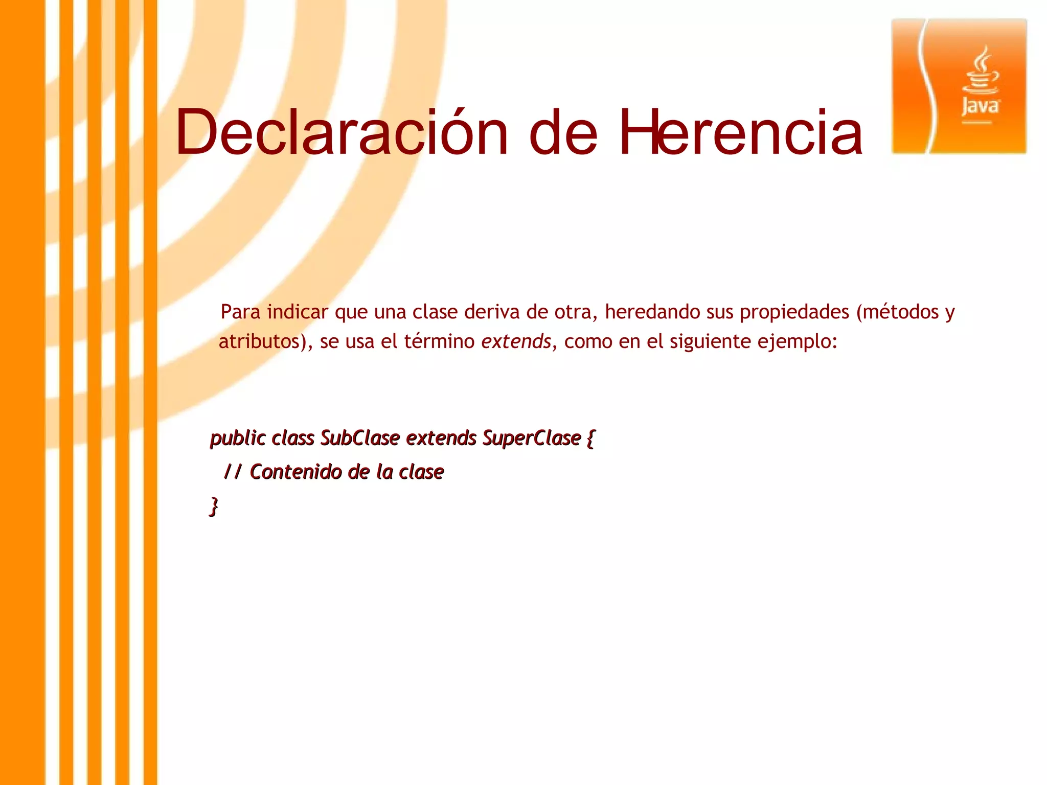 Para indicar que una clase deriva de otra, heredando sus propiedades (métodos y atributos), se usa el término  extends , como en el siguiente ejemplo: public class SubClase extends SuperClase { // Contenido de la clase } Declaración de Herencia 