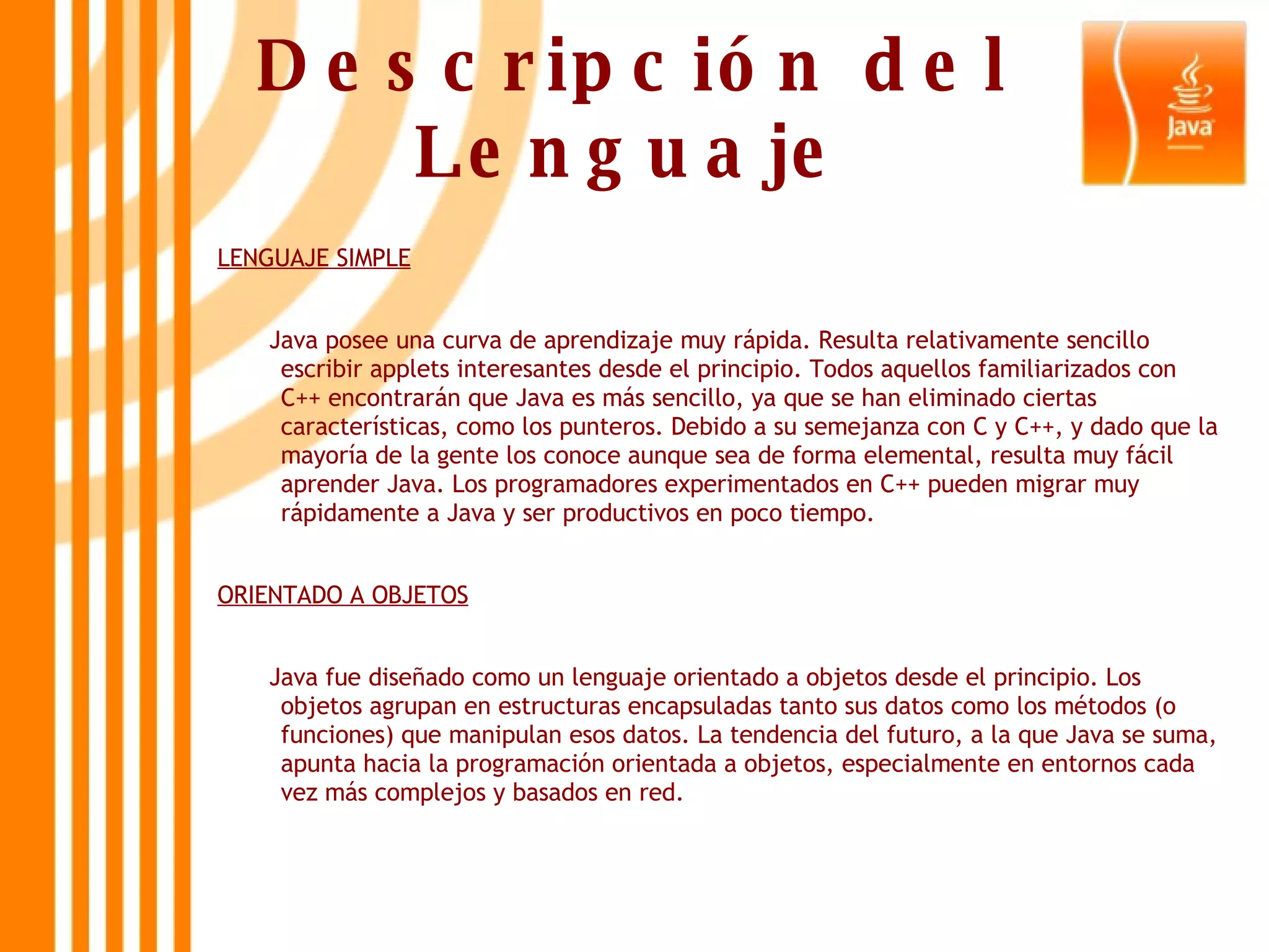Descripción del Lenguaje LENGUAJE SIMPLE Java posee una curva de aprendizaje muy rápida. Resulta relativamente sencillo escribir applets interesantes desde el principio. Todos aquellos familiarizados con C++ encontrarán que Java es más sencillo, ya que se han eliminado ciertas características, como los punteros. Debido a su semejanza con C y C++, y dado que la mayoría de la gente los conoce aunque sea de forma elemental, resulta muy fácil aprender Java. Los programadores experimentados en C++ pueden migrar muy rápidamente a Java y ser productivos en poco tiempo.  ORIENTADO A OBJETOS Java fue diseñado como un lenguaje orientado a objetos desde el principio. Los objetos agrupan en estructuras encapsuladas tanto sus datos como los métodos (o funciones) que manipulan esos datos. La tendencia del futuro, a la que Java se suma, apunta hacia la programación orientada a objetos, especialmente en entornos cada vez más complejos y basados en red.  