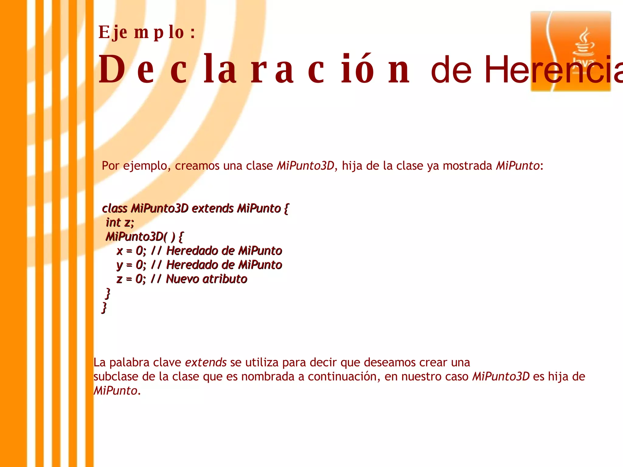 Por ejemplo, creamos una clase  MiPunto3D , hija de la clase ya mostrada  MiPunto : class MiPunto3D extends MiPunto { int z; MiPunto3D( ) { x = 0; // Heredado de MiPunto y = 0; // Heredado de MiPunto z = 0; // Nuevo atributo } } Ejemplo: Declaración  de Herencia La palabra clave  extends  se utiliza para decir que deseamos crear una  subclase de la clase que es nombrada a continuación, en nuestro caso  MiPunto3D  es hija de  MiPunto . 