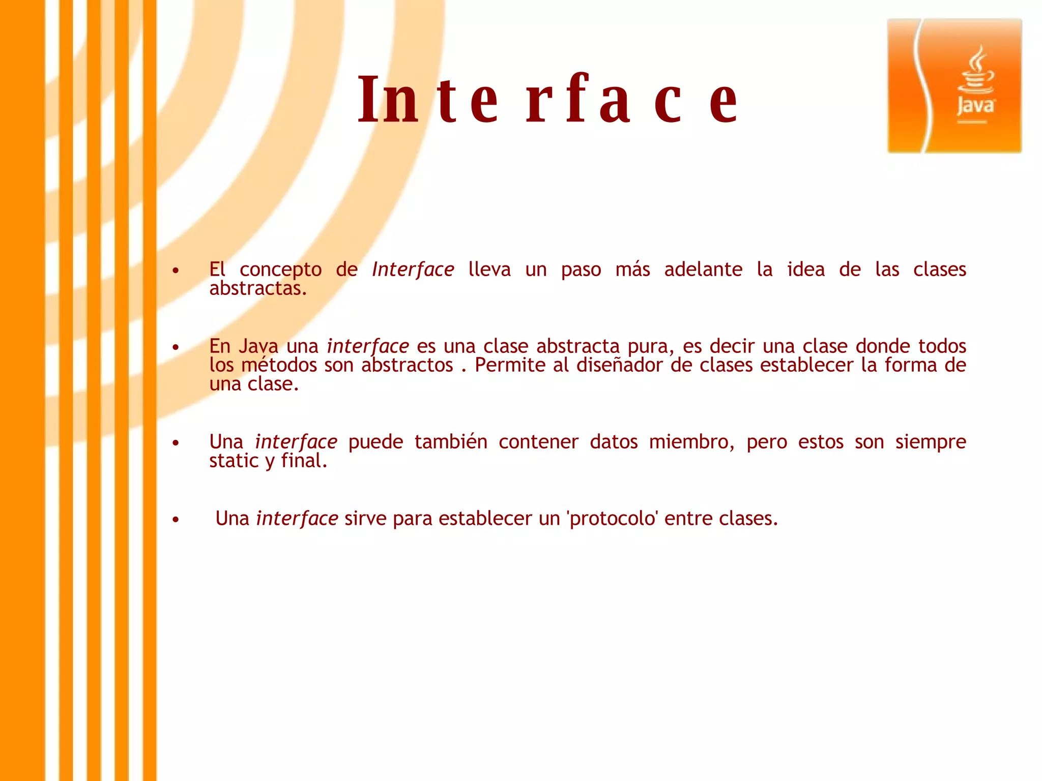 Interface El concepto de  Interface  lleva un paso más adelante la idea de las clases abstractas.  En Java una  interface  es una clase abstracta pura, es decir una clase donde todos los métodos son abstractos . Permite al diseñador de clases establecer la forma de una clase.  Una  interface  puede también contener datos miembro, pero estos son siempre static y final. Una  interface  sirve para establecer un 'protocolo' entre clases.    