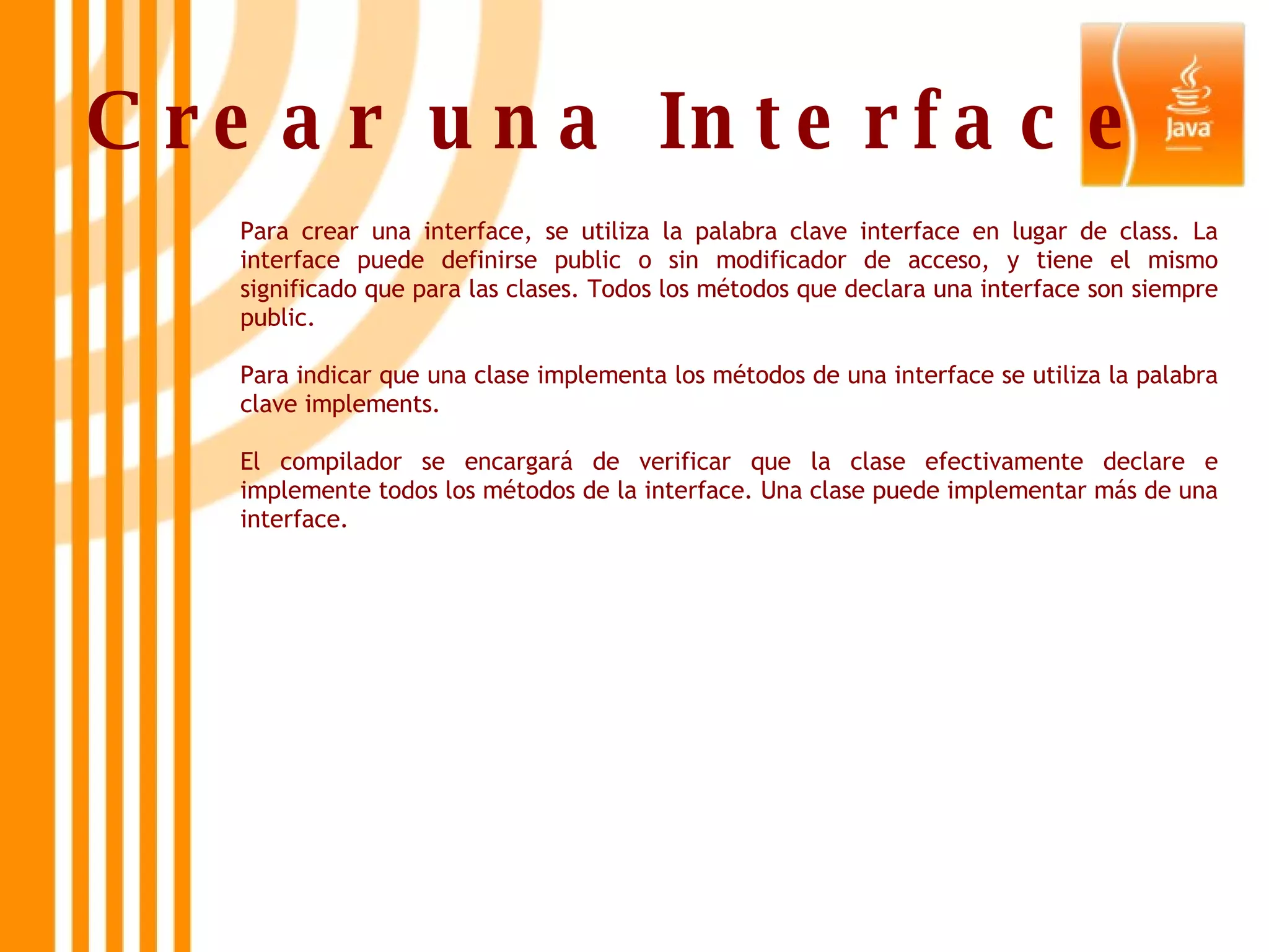 Crear una Interface   Para crear una interface, se utiliza la palabra clave interface en lugar de class. La interface puede definirse public o sin modificador de acceso, y tiene el mismo significado que para las clases. Todos los métodos que declara una interface son siempre public.  Para indicar que una clase implementa los métodos de una interface se utiliza la palabra clave implements.  El compilador se encargará de verificar que la clase efectivamente declare e implemente todos los métodos de la interface. Una clase puede implementar más de una interface. 