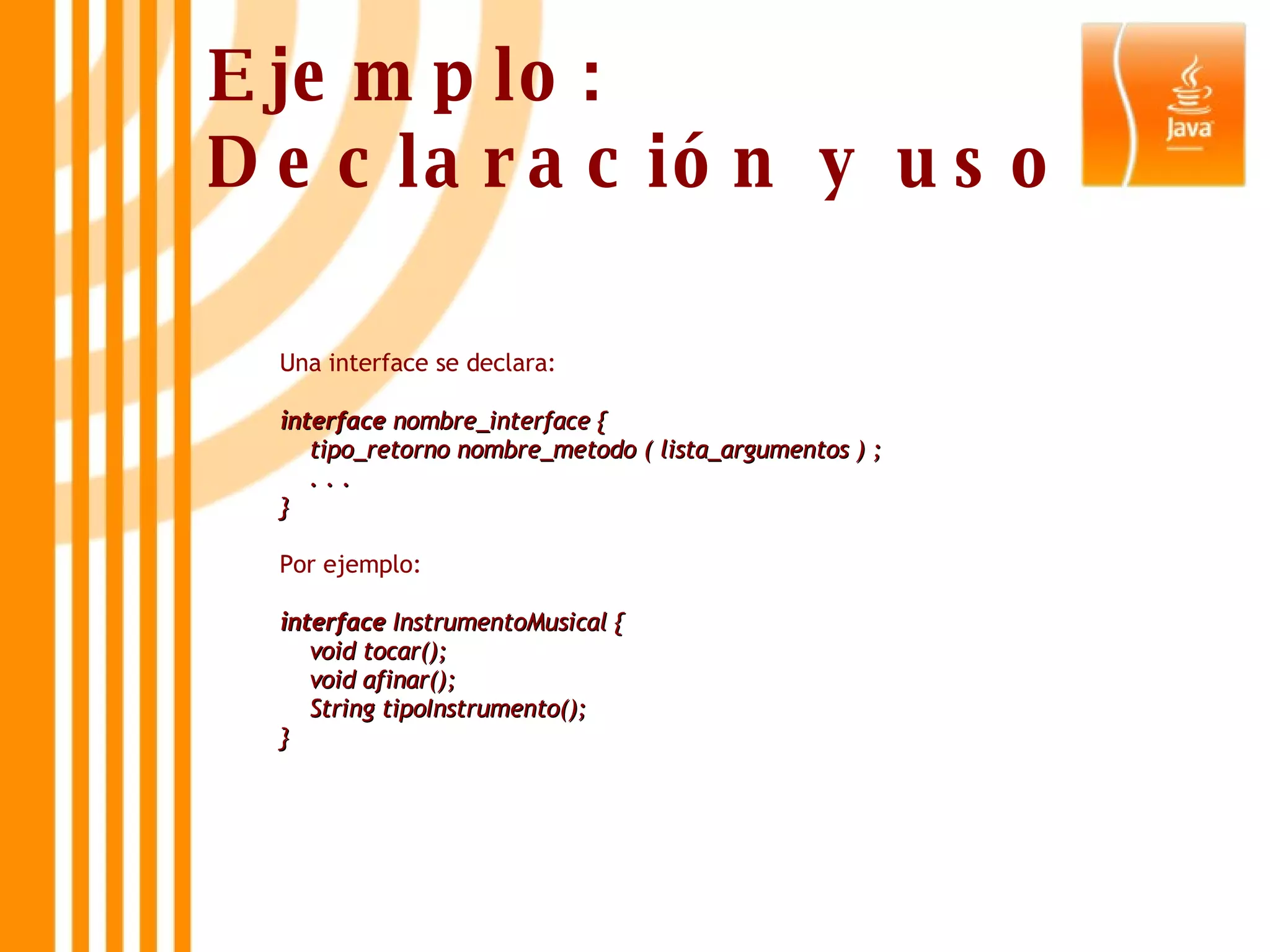 Ejemplo: Declaración y uso Una interface se declara: interface  nombre_interface {     tipo_retorno nombre_metodo ( lista_argumentos ) ;     . . .  } Por ejemplo: interface  InstrumentoMusical {     void tocar();     void afinar();     String tipoInstrumento(); } 