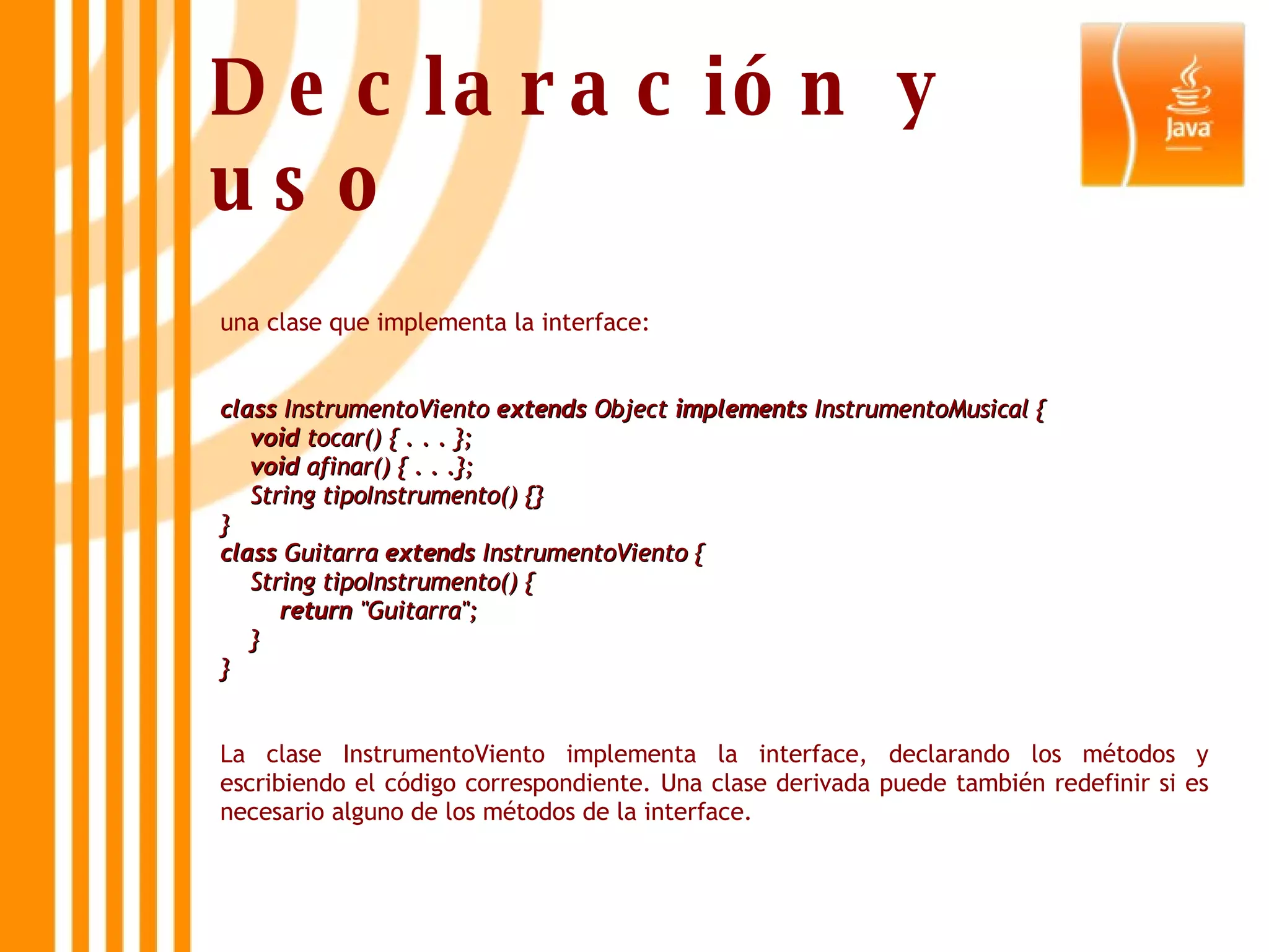 una clase que implementa la interface: class  InstrumentoViento  extends  Object  implements  InstrumentoMusical {      void  tocar() { . . . };      void  afinar() { . . .};     String tipoInstrumento() {} } class  Guitarra  extends  InstrumentoViento {     String tipoInstrumento() {          return  &quot;Guitarra&quot;;     } }   La clase InstrumentoViento implementa la interface, declarando los métodos y escribiendo el código correspondiente. Una clase derivada puede también redefinir si es necesario alguno de los métodos de la interface.  Declaración y uso 