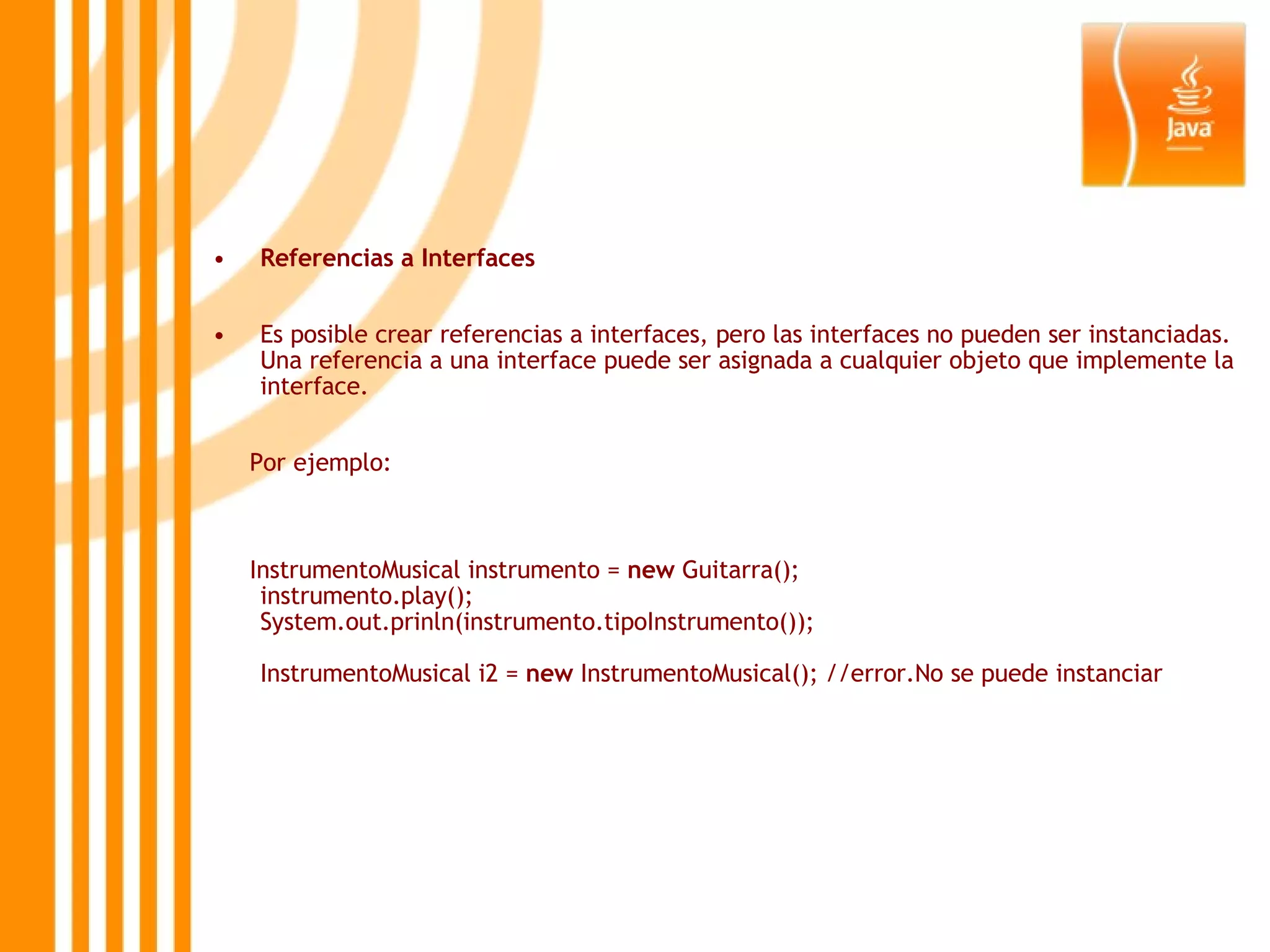 Referencias a Interfaces Es posible crear referencias a interfaces, pero las interfaces no pueden ser instanciadas. Una referencia a una interface puede ser asignada a cualquier objeto que implemente la interface. Por ejemplo:  InstrumentoMusical instrumento =  new  Guitarra(); instrumento.play(); System.out.prinln(instrumento.tipoInstrumento()); InstrumentoMusical i2 =  new  InstrumentoMusical(); //error.No se puede instanciar 
