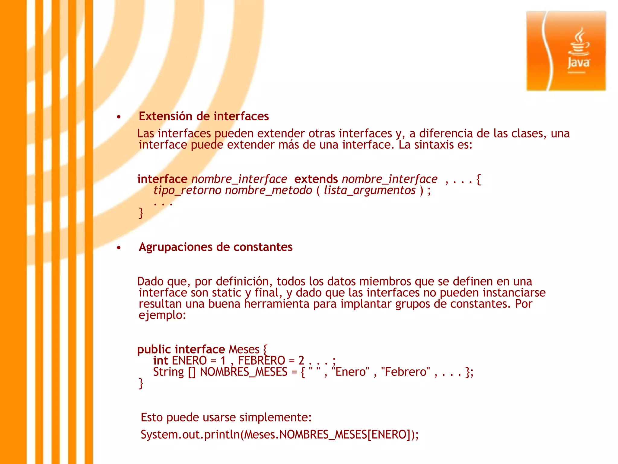 Extensión de interfaces Las interfaces pueden extender otras interfaces y, a diferencia de las clases, una interface puede extender más de una interface. La sintaxis es: interface   nombre_interface    extends   nombre_interface   , . . . {      tipo_retorno   nombre_metodo  (  lista_argumentos  ) ;     . . .  } Agrupaciones de constantes Dado que, por definición, todos los datos miembros que se definen en una interface son static y final, y dado que las interfaces no pueden instanciarse resultan una buena herramienta para implantar grupos de constantes. Por ejemplo: public   interface  Meses {      int  ENERO = 1 , FEBRERO = 2 . . . ;     String [] NOMBRES_MESES = { &quot; &quot; , &quot;Enero&quot; , &quot;Febrero&quot; , . . . }; } Esto puede usarse simplemente: System.out.println(Meses.NOMBRES_MESES[ENERO]); 