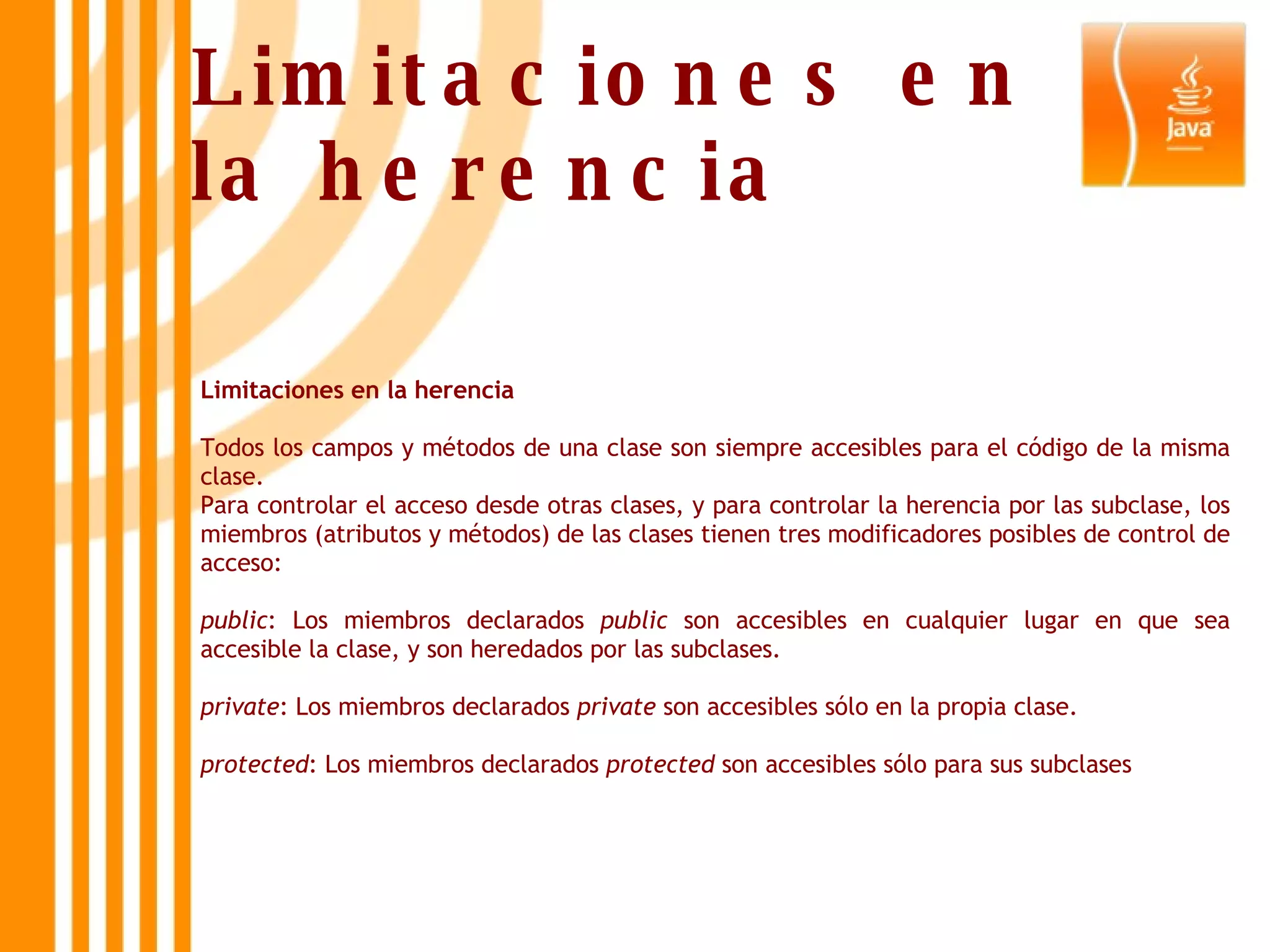 Limitaciones en la herencia Todos los campos y métodos de una clase son siempre accesibles para el código de la misma clase. Para controlar el acceso desde otras clases, y para controlar la herencia por las subclase, los miembros (atributos y métodos) de las clases tienen tres modificadores posibles de control de acceso: public : Los miembros declarados  public  son accesibles en cualquier lugar en que sea accesible la clase, y son heredados por las subclases. private : Los miembros declarados  private  son accesibles sólo en la propia clase. protected : Los miembros declarados  protected  son accesibles sólo para sus subclases Limitaciones en la herencia 