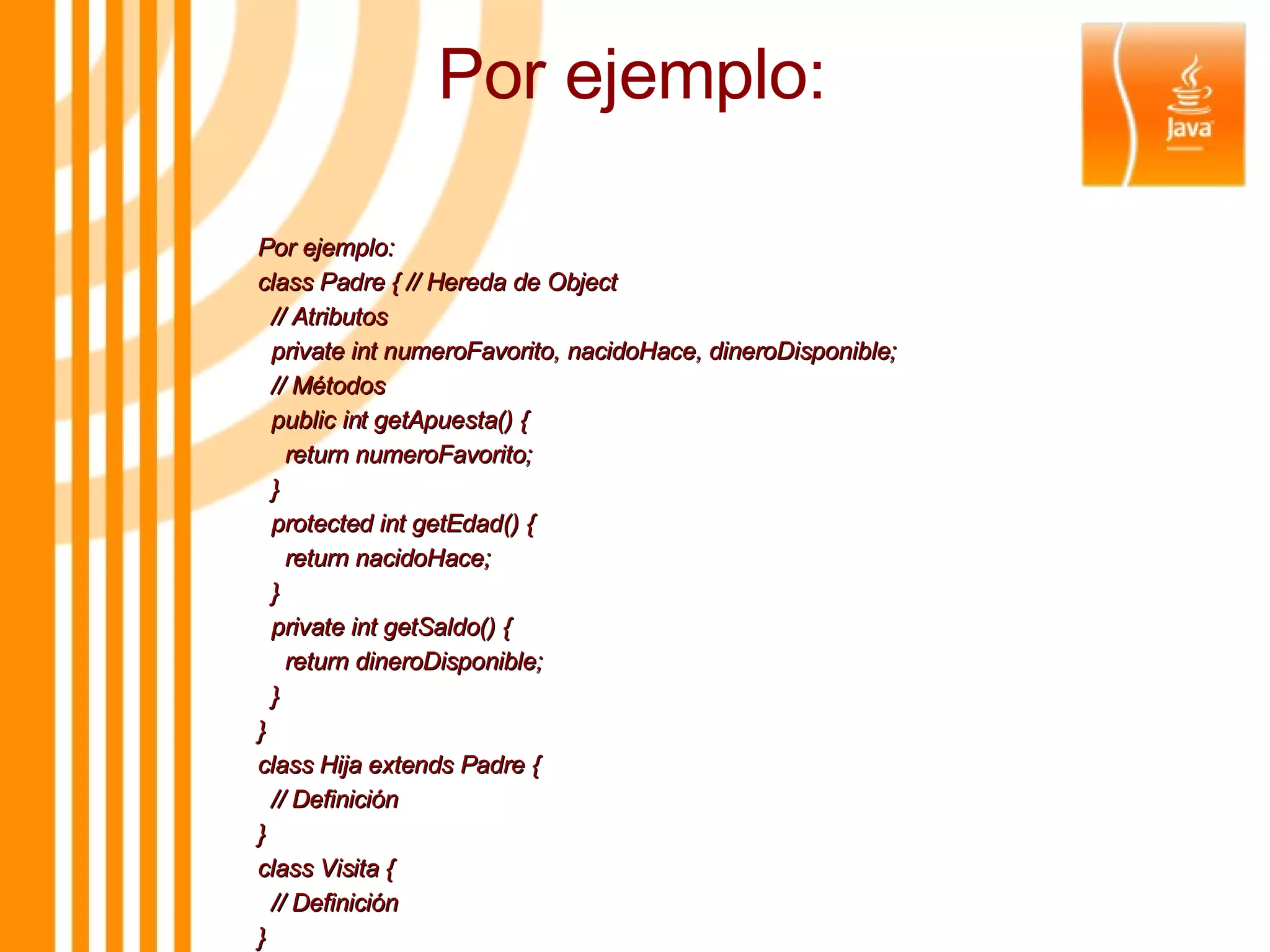Por ejemplo: Por ejemplo: class Padre { // Hereda de Object // Atributos private int numeroFavorito, nacidoHace, dineroDisponible; // Métodos public int getApuesta() { return numeroFavorito; } protected int getEdad() { return nacidoHace; } private int getSaldo() { return dineroDisponible; } } class Hija extends Padre { // Definición } class Visita { // Definición } 